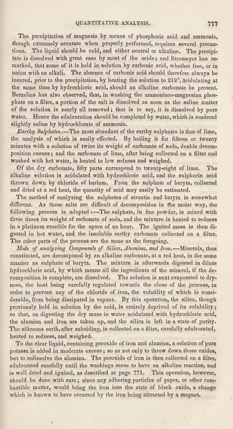 The precipitation of magnesia by means of phosphoric acid and ammonia, though extremely accurate when properly performed, requires several precau¬ tions. The liquid should be cold, and either neutral or alkaline. The precipi¬ tate is dissolved with great ease by most of the acids; and Stromeyer has re¬ marked, that some of it is held in solution by carbonic acid, whether free, or in union with an alkali. The absence of carbonic acid should therefore always be insured, prior to the precipitation, by heating the solution to 212°, acidulating at the same time by hydrochloric acid, should an alkaline carbonate be present. Berzelius has also observed, that, in washing the ammoniaco-magnesian phos¬ phate on a filter, a portion of the salt is dissolved as soon as the saline matter of the solution is nearly all removed; that is to say, it is dissolved by pure water. Hence the edulcoration should be completed by water, which is rendered slightly saline by hydrochlorate of ammonia. Earthy Sulphates.—The most abundant of the earthy sulphates is that of lime, the analysis of which is easily effected. By boiling it for fifteen or twenty minutes with a solution of twice its weight of carbonate of soda, double decom¬ position ensues; and the carbonate of lime, after being collected on a filter and washed with hot water, is heated to low redness and weighed. Of the dry carbonate, fifty parts correspond to twenty-eight of lime. The alkaline solution is acidulated with hydrochloric acid, and the sulphuric acid thrown down by chloride of barium. From the sulphate of baryta, collected and dried at a red heat, the quantity of acid may easily be estimated. The method of analyzing the sulphates of strontia and baryta is somewhat different. As these salts are difficult of decomposition in the moist way, the following process is adopted :—The sulphate, in fine powder, is mixed with three times its weight of carbonate of soda, and the mixture is heated to redness in a platinum crucible for the space of an hour. The ignited mass is then di¬ gested in hot water, and the insoluble earthy carbonate collected on a filter. The other parts of the process are the same as the foregoing. Mode of analyzing Compounds of Silica, Alumina, and Iron.—Minerals, thus constituted, are decomposed by an alkaline carbonate, at a red heat, in the same manner as sulphate of baryta. The mixture is afterwards digested in dilute hydrochloric acid, by which means all the ingredients of the mineral, if the de¬ composition is complete, are dissolved. The solution is next evaporated to dry¬ ness, the heat being carefully regulated towards the close of the process, in order to prevent any of the chloride of iron, the volatility of which is consi¬ derable, from being dissipated in vapour. By this operation, the silica, though previously held in solution by the acid, is entirely deprived of its solubility; so that, on digesting the dry mass in water acidulated with hydrochloric acid, the alumina and iron are taken up, and the silica is left in a state of purity. The siliceous earth, after subsiding, is collected on a filter, carefully edulcorated, heated to redness, and weighed. To the clear liquid, containing peroxide of iron and alumina, a solution of pure potassa is added in moderate excess ; so as not only to throw down those oxides, but to redissolve the alumina. The peroxide of iron is then collected on a filter, edulcorated carefully until the washings cease to have an alkaline reaction, and is well dried and ignited, as described at page 771. This operation, however, should be done with care; since any adhering particles of paper, or other com¬ bustible matter, would brino* the iron into the state of black oxide, a change which is known to have occurred by the iron being attracted by a magnet.