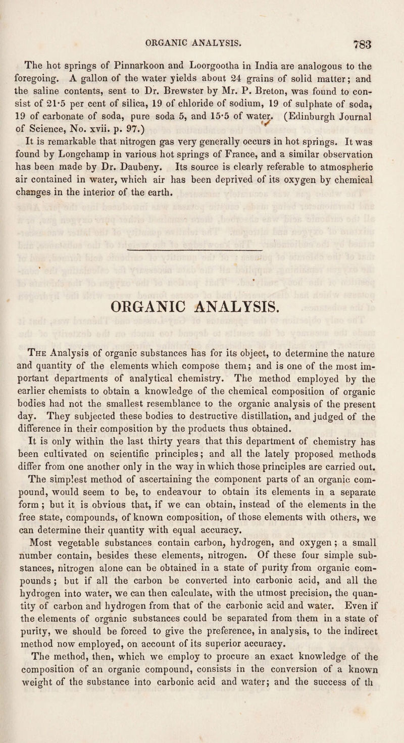 The hot springs of Pinnarkoon and Loorgootha in India are analogous to the foregoing. A gallon of the water yields about 24 grains of solid matter; and the saline contents, sent to Dr. Brewster by Mr. P. Breton, was found to con¬ sist of 21*5 per cent of silica, 19 of chloride of sodium, 19 of sulphate of soda, 19 of carbonate of soda, pure soda 5, and 15*5 of water. (Edinburgh Journal of Science, No. xvii. p. 97.) It is remarkable that nitrogen gas very generally occurs in hot springs. It was found by Longchamp in various hot springs of France, and a similar observation has been made by Dr. Daubeny. Its source is clearly referable to atmospheric air contained in water, which air has been deprived of its oxygen by chemical changes in the interior of the earth. ORGANIC ANALYSIS. The Analysis of organic substances has for its object, to determine the nature and quantity of the elements which compose them; and is one of the most im¬ portant departments of analytical chemistry. The method employed by the earlier chemists to obtain a knowledge of the chemical composition of organic bodies had not the smallest resemblance to the organic analysis of the present day. They subjected these bodies to destructive distillation, and judged of the difference in their composition by the products thus obtained. It is only within the last thirty years that this department of chemistry has been cultivated on scientific principles; and all the lately proposed methods differ from one another only in the way in which those principles are carried out. The simplest method of ascertaining the component parts of an organic com¬ pound, would seem to be, to endeavour to obtain its elements in a separate form; but it is obvious that, if we can obtain, instead of the elements in the free state, compounds, of known composition, of those elements with others, we can determine their quantity with equal accuracy. Most vegetable substances contain carbon, hydrogen, and oxygen; a small number contain, besides these elements, nitrogen. Of these four simple sub¬ stances, nitrogen alone can be obtained in a state of purity from organic com¬ pounds ; but if all the carbon be converted into carbonic acid, and all the hydrogen into water, we can then calculate, with the utmost precision, the quan¬ tity of carbon and hydrogen from that of the carbonic acid and water. Even if the elements of organic substances could be separated from them in a state of purity, we should be forced to give the preference, in analysis, to the indirect method now employed, on account of its superior accuracy. The method, then, which we employ to procure an exact knowledge of the composition of an organic compound, consists in the conversion of a known weight of the substance into carbonic acid and water; and the success of th