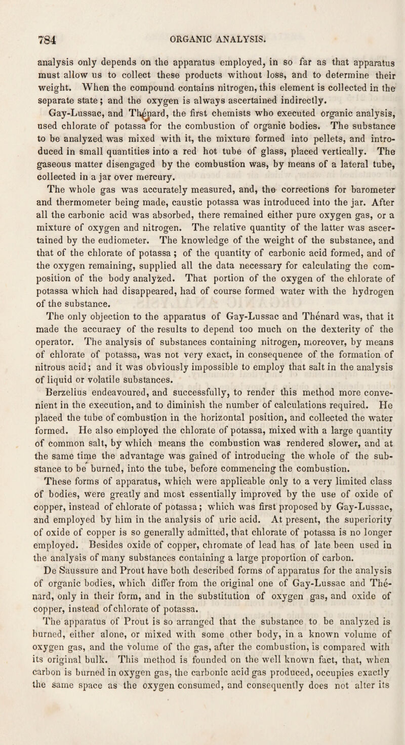 analysis only depends on the apparatus employed, in so far as that apparatus must allow us to collect these products without loss, and to determine their weight. When the compound contains nitrogen, this element is collected in the separate state; and the oxygen is always ascertained indirectly. Gay-Lussac, and Th^nard, the first chemists who executed organic analysis, used chlorate of potassa for the combustion of organic bodies. The substance to be analyzed was mixed with it, the mixture formed into pellets, and intro¬ duced in small quantities into a red hot tube of glass, placed vertically. The gaseous matter disengaged by the combustion was, by means of a lateral tube, collected in a jar over mercury. The whole gas was accurately measured, and, the corrections for barometer and thermometer being made, caustic potassa was introduced into the jar. After all the carbonic acid was absorbed, there remained either pure oxygen gas, or a mixture of oxygen and nitrogen. The relative quantity of the latter was ascer¬ tained by the eudiometer. The knowledge of the weight of the substance, and that of the chlorate of potassa ; of the quantity of carbonic acid formed, and of the oxygen remaining, supplied all the data necessary for calculating the com¬ position of the body analyzed. That portion of the oxygen of the chlorate of potassa which had disappeared, had of course formed water with the hydrogen of the substance. The only objection to the apparatus of Gay-Lussac and Thenard was, that it made the accuracy of the results to depend too much on the dexterity of the operator. The analysis of substances containing nitrogen, moreover, by means of chlorate of potassa, was not very exact, in consequence of the formation of nitrous acid; and it was obviously impossible to employ that salt in the analysis of liquid or volatile substances. Berzelius endeavoured, and successfully, to render this method more conve¬ nient in the execution, and to diminish the number of calculations required. He placed the tube of combustion in the horizontal position, and collected the water formed. He also employed the chlorate of potassa, mixed with a large quantity of common salt, by which means the combustion was rendered slower, and at the same time the advantage was gained of introducing the whole of the sub¬ stance to be burned, into the tube, before commencing the combustion. These forms of apparatus, which were applicable only to a very limited class of bodies, were greatly and most essentially improved by the use of oxide of copper, instead of chlorate of potassa; which was first proposed by Gay-Lussac, and employed by him in the analysis of uric acid. At present, the superiority of oxide of copper is so generally admitted, that chlorate of potassa is no longer employed. Besides oxide of copper, chromate of lead has of late been used in the analysis of many substances containing a large proportion of carbon. De Saussure and Prout have both described forms of apparatus for the analysis of organic bodies, which differ from the original one of Gay-Lussac and The¬ nard, only in their form, and in the substitution of oxygen gas, and oxide of copper, instead of chlorate of potassa. The apparatus of Prout is so arranged that the substance to be analyzed is burned, either alone, or mixed with some other body, in a known volume of oxygen gas, and the volume of the gas, after the combustion, is compared with its original bulk. This method is founded on the well known fact, that, when carbon is burned in oxygen gas, the carbonic acid gas produced, occupies exactly the same space as the oxygen consumed, and consequently does not alter its