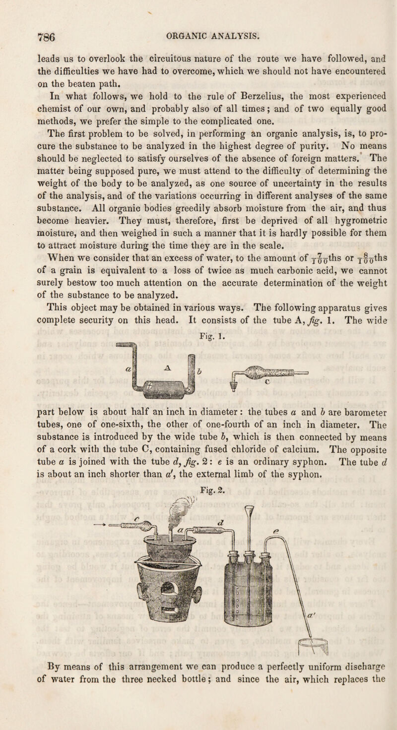 leads us to overlook the circuitous nature of the route we have followed, and the difficulties we have had to overcome, which we should not have encountered on the beaten path. In what follows, we hold to the rule of Berzelius, the most experienced chemist of our own, and probably also of all times; and of two equally good methods, we prefer the simple to the complicated one. The first problem to be solved, in performing an organic analysis, is, to pro¬ cure the substance to be analyzed in the highest degree of purity. No means should be neglected to satisfy ourselves of the absence of foreign matters. The matter being supposed pure, we must attend to the difficulty of determining the weight of the body to be analyzed, as one source of uncertainty in the results of the analysis, and of the variations occurring in different analyses of the same substance. All organic bodies greedily absorb moisture from the air, and thus become heavier. They must, therefore, first be deprived of all hygrometric moisture, and then weighed in such a manner that it is hardly possible for them to attract moisture during the time they are in the scale. When we consider that an excess of water, to the amount of y^oths or of a grain is equivalent to a loss of twice as much carbonic acid, we cannot surely bestow too much attention on the accurate determination of the weight of the substance to be analyzed. This object may be obtained in various ways. The following apparatus gives complete security on this head. It consists of the tube A, Jig. 1. The wide Fig. 1. part below is about half an inch in diameter : the tubes a and b are barometer tubes, one of one-sixth, the other of one-fourth of an inch in diameter. The substance is introduced by the wide tube b, which is then connected by means of a cork with the tube C, containing fused chloride of calcium. The opposite tube a is joined with the tube d, Jig. 2: e is an ordinary syphon. The tube d is about an inch shorter than a', the external limb of the syphon. Fig. 2. By means of this arrangement we can produce a perfectly uniform discharge of water from the three necked bottle; and since the air, which replaces the