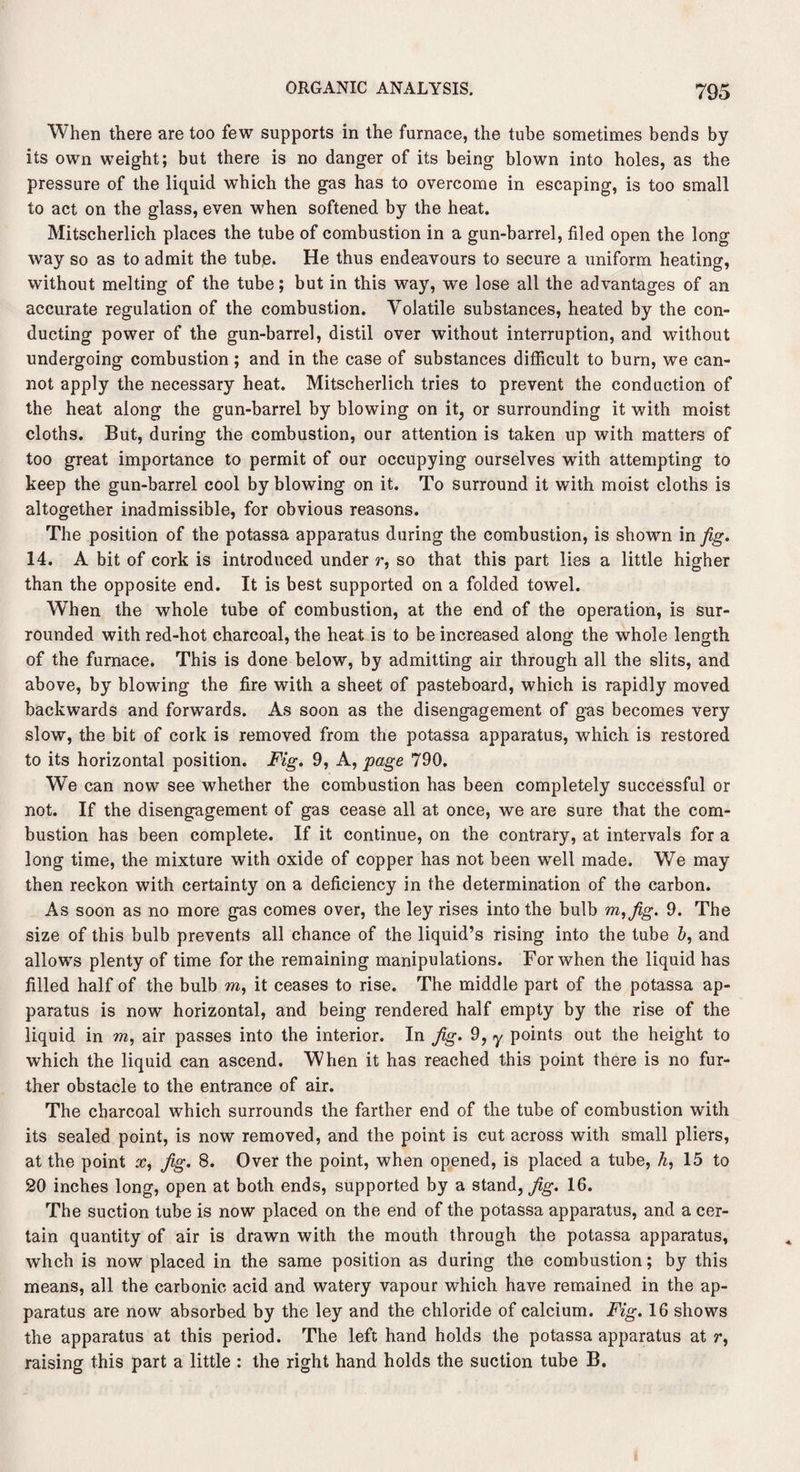 When there are too few supports in the furnace, the tube sometimes bends by its own weight; but there is no danger of its being blown into holes, as the pressure of the liquid which the gas has to overcome in escaping, is too small to act on the glass, even when softened by the heat. Mitscherlich places the tube of combustion in a gun-barrel, filed open the long way so as to admit the tube. He thus endeavours to secure a uniform heating, without melting of the tube; but in this way, we lose all the advantages of an accurate regulation of the combustion. Volatile substances, heated by the con¬ ducting power of the gun-barrel, distil over without interruption, and without undergoing combustion; and in the case of substances difficult to burn, we can¬ not apply the necessary heat. Mitscherlich tries to prevent the conduction of the heat along the gun-barrel by blowing on it, or surrounding it with moist cloths. But, during the combustion, our attention is taken up with matters of too great importance to permit of our occupying ourselves with attempting to keep the gun-barrel cool by blowing on it. To surround it with moist cloths is altogether inadmissible, for obvious reasons. The position of the potassa apparatus during the combustion, is shown in fig. 14. A bit of cork is introduced under r, so that this part lies a little higher than the opposite end. It is best supported on a folded towel. When the whole tube of combustion, at the end of the operation, is sur¬ rounded with red-hot charcoal, the heat is to be increased along the whole length of the furnace. This is done below, by admitting air through all the slits, and above, by blowing the fire with a sheet of pasteboard, which is rapidly moved backwards and forwards. As soon as the disengagement of gas becomes very slow, the bit of cork is removed from the potassa apparatus, which is restored to its horizontal position. Fig. 9, A, page 790. We can now see whether the combustion has been completely successful or not. If the disengagement of gas cease all at once, we are sure that the com¬ bustion has been complete. If it continue, on the contrary, at intervals for a long time, the mixture with oxide of copper has not been well made. We may then reckon with certainty on a deficiency in the determination of the carbon. As soon as no more gas comes over, the ley rises into the bulb m,fig. 9. The size of this bulb prevents all chance of the liquid’s rising into the tube b, and allows plenty of time for the remaining manipulations. For when the liquid has filled half of the bulb m, it ceases to rise. The middle part of the potassa ap¬ paratus is now horizontal, and being rendered half empty by the rise of the liquid in m, air passes into the interior. In fig. 9, y points out the height to which the liquid can ascend. When it has reached this point there is no fur¬ ther obstacle to the entrance of air. The charcoal which surrounds the farther end of the tube of combustion with its sealed point, is now removed, and the point is cut across with small pliers, at the point x, fig. 8. Over the point, when opened, is placed a tube, h, 15 to 20 inches long, open at both ends, supported by a stand, fig. 16. The suction tube is now placed on the end of the potassa apparatus, and a cer¬ tain quantity of air is drawn with the mouth through the potassa apparatus, whch is now placed in the same position as during the combustion; by this means, all the carbonic acid and watery vapour which have remained in the ap¬ paratus are now absorbed by the ley and the chloride of calcium. Fig. 16 shows the apparatus at this period. The left hand holds the potassa apparatus at r, raising this part a little : the right hand holds the suction tube B.