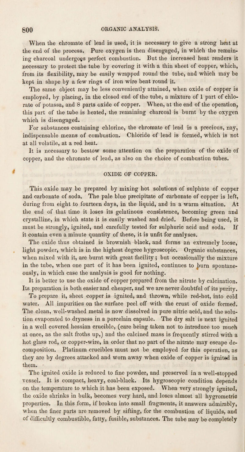 When the chromate of lead is used, it is necessary to give a strong heat at the end of the process. Pure oxygen is then disengaged, in which the remain¬ ing charcoal undergoes perfect combustion. But the increased heat renders it necessary to protect the tube by covering it with a thin sheet of copper, which, from its flexibility, may be easily wrapped round the tube, and which may be kept in shape by a few rings of iron wire bent round it. The same object may be less conveniently attained, when oxide of copper is employed, by placing, in the closed end of the tube, a mixture of 1 part of chlo¬ rate of potassa, and 8 parts oxide of copper. WThen, at the end of the operation, this part of the tube is heated, the remaining charcoal is burnt by the oxygen which is disengaged. For substances containing chlorine, the chromate of lead is a precious, nay, indispensable means of combustion. Chloride of lead is formed, which is not at all volatile, at a red heat. It is necessary to bestow some attention on the preparation of the oxide of copper, and the chromate of lead, as also on the choice of combustion tubes. OXIDE OF COPPER. This oxide may be prepared by mixing hot solutions of sulphate of copper and carbonate of soda. The pale blue precipitate of carbonate of copper is left, during from eight to fourteen days, in the liquid, and in a warm situation. At the end of that time it loses its gelatinous consistence, becoming green and crystalline, in which state it is easily washed and dried. Before being used, it must be strongly, ignited, and carefully tested for sulphuric acid and soda. If it contain even a minute quantity of these, it is unfit for analyses. The oxide thus obtained is brownish black, and forms an extremely loose, light powder, wdiich is in the highest degree hygroscopic. Organic substances, when mixed with it, are burnt with great facility ; but occasionally the mixture in the tube, when one part of it has been ignited, continues to Jburn spontane¬ ously, in which case the analysis is good for nothing. It is better to use the oxide of copper prepared from the nitrate by calcination. Its preparation is both easier and cheaper, and we are never doubtful of its purity. To prepare it, sheet copper is ignited, and thrown, while red-hot, into cold water. All impurities on the surface peel otf with the crust of oxide formed. The clean, well-washed metal is now dissolved in pure nitric acid, and the solu¬ tion evaporated to dryness in a porcelain capsule. The dry salt is next ignited in a well covered hessian crucible, (care being taken not to introduce too much at once, as the salt froths up,) and the calcined mass is frequently stirred with a hot glass rod, or copper-wire, in order that no part of the nitrate may escape de¬ composition. Platinum crucibles must not be employed for this operation, as they are by degrees attacked and worn away when oxide of copper is ignited in them. The ignited oxide is reduced to fine powder, and preserved in a well-stopped vessel. It is compact, heavy, coal-black. Its hygroscopic condition depends on the temperature to which it has been exposed. When very strongly ignited, the oxide shrinks in bulk, becomes very hard, and loses almost all hygrometric properties. In this form, if broken into small fragments, it answers admirably, when the finer parts are removed by sifting, for the combustion of liquids, and of difficultly combustible, fatty, fusible, substances. The tube may be completely