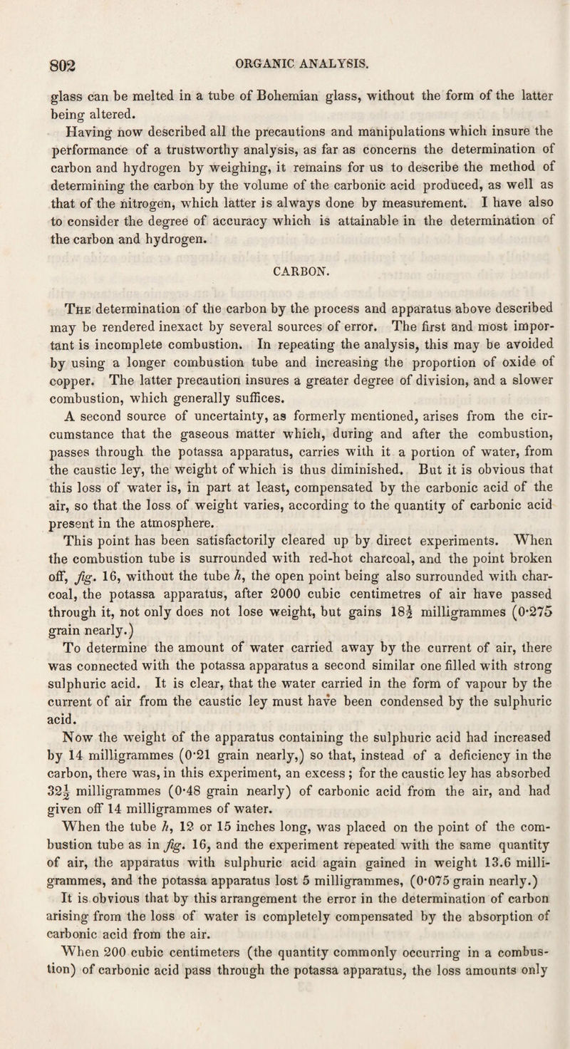 glass can be melted in a tube of Bohemian glass, without the form of the latter being altered. Having now described all the precautions and manipulations which insure the performance of a trustworthy analysis, as far as concerns the determination of carbon and hydrogen by weighing, it remains for us to describe the method of determining the carbon by the volume of the carbonic acid produced, as well as that of the nitrogen, which latter is always done by measurement. I have also to consider the degree of accuracy which is attainable in the determination of the carbon and hydrogen. CARBON. The determination of the carbon by the process and apparatus above described may be rendered inexact by several sources of error. The first and most impor¬ tant is incomplete combustion. In repeating the analysis, this may be avoided by using a longer combustion tube and increasing the proportion of oxide of copper. The latter precaution insures a greater degree of division, and a slower combustion, which generally suffices. A second source of uncertainty, as formerly mentioned, arises from the cir¬ cumstance that the gaseous matter which, during and after the combustion, passes through the potassa apparatus, carries with it a portion of water, from the caustic ley, the weight of which is thus diminished. But it is obvious that this loss of water is, in part at least, compensated by the carbonic acid of the air, so that the loss of weight varies, according to the quantity of carbonic acid present in the atmosphere. This point has been satisfactorily cleared up by direct experiments. When the combustion tube is surrounded with red-hot charcoal, and the point broken off, fig. 16, without the tube h, the open point being also surrounded with char¬ coal, the potassa apparatus, after 2000 cubic centimetres of air have passed through it, not only does not lose weight, but gains 18| milligrammes (0*275 grain nearly.) To determine the amount of water carried away by the current of air, there was connected with the potassa apparatus a second similar one filled with strong sulphuric acid. It is clear, that the water carried in the form of vapour by the current of air from the caustic ley must have been condensed by the sulphuric acid. Now the weight of the apparatus containing the sulphuric acid had increased by 14 milligrammes (0*21 grain nearly,) so that, instead of a deficiency in the carbon, there was, in this experiment, an excess ; for the caustic ley has absorbed 32| milligrammes (0*48 grain nearly) of carbonic acid from the air, and had given off 14 milligrammes of water. When the tube //, 12 or 15 inches long, was placed on the point of the com¬ bustion tube as in fig. 16, and the experiment repeated with the same quantity of air, the apparatus with sulphuric acid again gained in weight 13.6 milli¬ grammes, and the potassa apparatus lost 5 milligrammes, (0*075 grain nearly.) It is obvious that by this arrangement the error in the determination of carbon arising from the loss of water is completely compensated by the absorption of carbonic acid from the air. When 200 cubic centimeters (the quantity commonly occurring in a combus¬ tion) of carbonic acid pass through the potassa apparatus, the loss amounts only