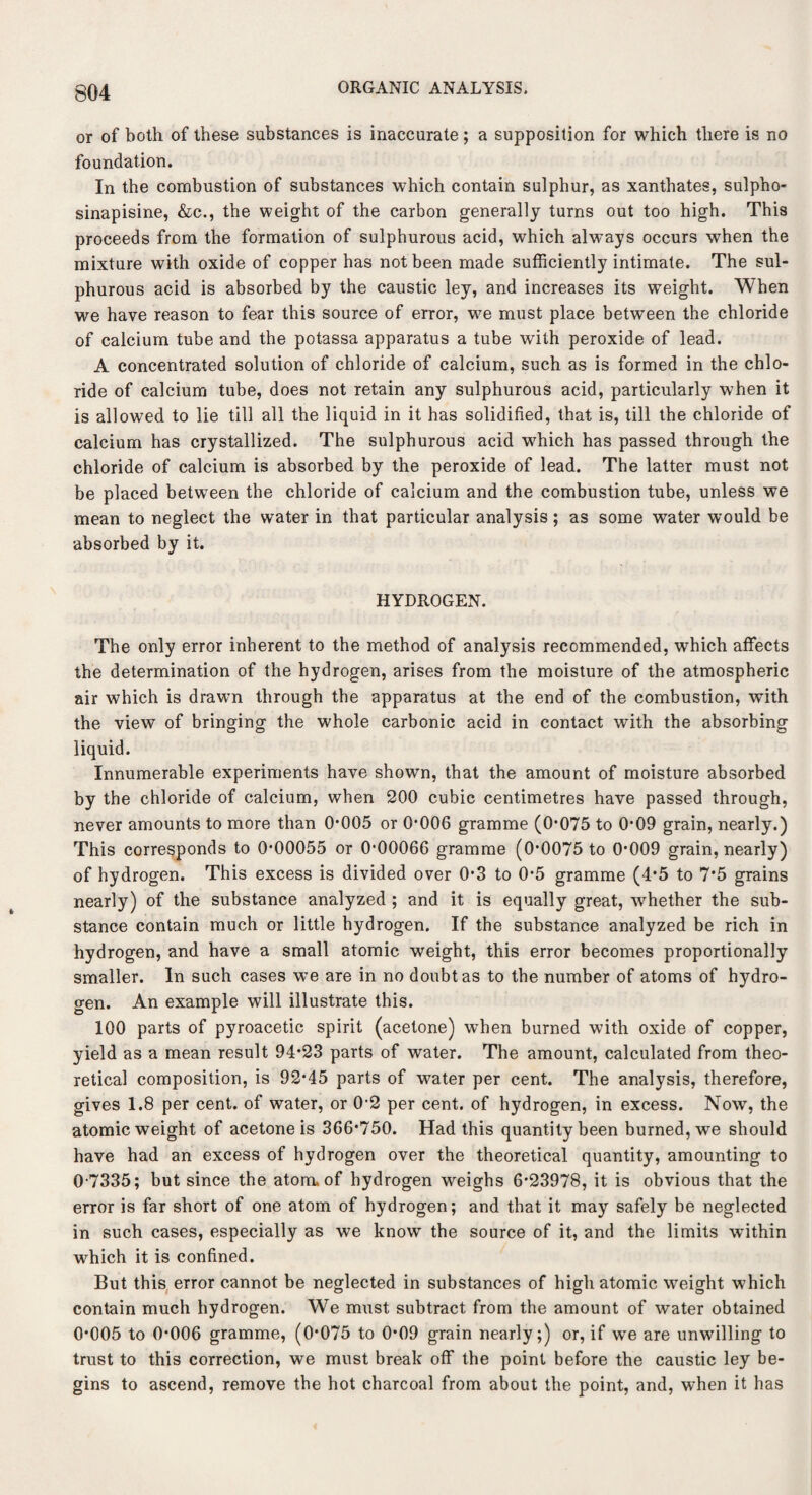 or of both of these substances is inaccurate; a supposition for which there is no foundation. In the combustion of substances which contain sulphur, as xanthates, sulpho- sinapisine, &c., the weight of the carbon generally turns out too high. This proceeds from the formation of sulphurous acid, which always occurs when the mixture with oxide of copper has not been made sufficiently intimate. The sul¬ phurous acid is absorbed by the caustic ley, and increases its weight. When we have reason to fear this source of error, we must place between the chloride of calcium tube and the potassa apparatus a tube with peroxide of lead. A concentrated solution of chloride of calcium, such as is formed in the chlo¬ ride of calcium tube, does not retain any sulphurous acid, particularly when it is allowed to lie till all the liquid in it has solidified, that is, till the chloride of calcium has crystallized. The sulphurous acid which has passed through the chloride of calcium is absorbed by the peroxide of lead. The latter must not be placed between the chloride of calcium and the combustion tube, unless we mean to neglect the water in that particular analysis; as some water would be absorbed by it. HYDROGEN. The only error inherent to the method of analysis recommended, which affects the determination of the hydrogen, arises from the moisture of the atmospheric air which is drawn through the apparatus at the end of the combustion, with the view of bringing the whole carbonic acid in contact with the absorbing liquid. Innumerable experiments have shown, that the amount of moisture absorbed by the chloride of calcium, when 200 cubic centimetres have passed through, never amounts to more than 0*005 or 0*006 gramme (0*075 to 0*09 grain, nearly.) This corresponds to 0*00055 or 0*00066 gramme (0*0075 to 0*009 grain, nearly) of hydrogen. This excess is divided over 0*3 to 0*5 gramme (4*5 to 7*5 grains nearly) of the substance analyzed ; and it is equally great, whether the sub¬ stance contain much or little hydrogen. If the substance analyzed be rich in hydrogen, and have a small atomic weight, this error becomes proportionally smaller. In such cases we are in no doubt as to the number of atoms of hydro¬ gen. An example will illustrate this. 100 parts of pyroacetic spirit (acetone) when burned with oxide of copper, yield as a mean result 94*23 parts of water. The amount, calculated from theo¬ retical composition, is 92*45 parts of water per cent. The analysis, therefore, gives 1.8 per cent, of water, or 0*2 per cent, of hydrogen, in excess. Now, the atomic weight of acetone is 366*750. Had this quantity been burned, we should have had an excess of hydrogen over the theoretical quantity, amounting to 0-7335; but since the atom, of hydrogen weighs 6*23978, it is obvious that the error is far short of one atom of hydrogen; and that it may safely be neglected in such cases, especially as we know the source of it, and the limits within which it is confined. But this error cannot be neglected in substances of high atomic weight which contain much hydrogen. We must subtract from the amount of water obtained 0*005 to 0*006 gramme, (0*075 to 0*09 grain nearly;) or, if we are unwilling to trust to this correction, we must break off the point before the caustic ley be¬ gins to ascend, remove the hot charcoal from about the point, and, when it has