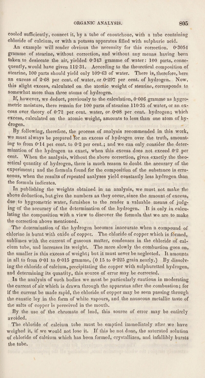 cooled sufficiently, connect it, by a tube of caoutchouc, with a tube containing chloride of calcium, or with a potassa apparatus filled with sulphuric acid. An example will render obvious the necessity for this correction. 0*3054 gramme of stearine, without correction, and without any means having been taken to desiccate the air, yielded 0*343 gramme of water: 100 parts, conse¬ quently, would have given 112*31. According to the theoretical composition of stearine, 100 parts should yield only 109*63 of water. There is, therefore, here an excess of 2*68 per cent, of water, or 0*297 per cent, of hydrogen. Now, this slight excess, calculated on the atomic weight of stearine, corresponds to somewhat more than three atoms of hydrogen. If, however, we deduct, previously to the calculation, 0*006 gramme as hygro- metric moisture, there remain for 100 parts of stearine 110*35 of water, or an ex¬ cess over theory of 0*72 per cent, water, or 0*08 per cent, hydrogen; which excess, calculated on the atomic weight, amounts to less than one atom of hy¬ drogen. By following, therefore, the process of analysis recommended in this work, we must always be prepared *for an excess of hydrogen over the truth, amount¬ ing to from 0*14 per cent, to 0*2 per cent.; and we can only consider the deter¬ mination of the hydrogen as exact, when this excess does not exceed 0*2 per cent. When the analysis, without the above correction, gives exactly the theo¬ retical quantity of hydrogen, there is much reason to doubt the accuracy of the experiment; and the formula found for the composition of the substance is erro¬ neous, when the results of repeated analyses yield constantly less hydrogen than the formula indicates. In publishing the weights obtained in an analysis, we must not make the above deduction, but give the numbers as they occur, since the amount of excess, due to hygrometric water, furnishes to the reader a valuable means of judg¬ ing of the accuracy of the determination of the hydrogen. It is only in calcu¬ lating the composition with a view to discover the formula that we are to make the correction above mentioned. The determination of the hydrogen becomes inaccurate when a compound of chlorine is burnt with oxide of copper. The chloride of copper which is formed, sublimes with the current of gaseous matter, condenses in the chloride of cal¬ cium tube, and increases its weight. The more slowly the combustion goes on, the smaller is this excess of weight; but it must never be neglected. It amounts in all to from 0*01 to 0*015 gramme, (0 15 to 0*225 grain nearly.) By dissolv¬ ing the chloride of calcium, precipitating the copper with sulphuretted hydrogen, and determining its quantity, this source of error may be corrected. In the analysis of such bodies we must be particularly cautious in moderating the current of air which is drawn through the apparatus after the combustion; for if the current be made rapid, the chloride of copper may be seen passing through the caustic ley in the form of white vapours, and the nauseous metallic taste of the salts of copper is perceived in the mouth. By the use of the chromate of lead, this source of error may be entirely avoided. The chloride of calcium tube must be emptied immediately after we have weighed it, if we would not lose it. If this be not done, the saturated solution of chloride of calcium which has been formed, crystallizes, and infallibly bursts the tube.