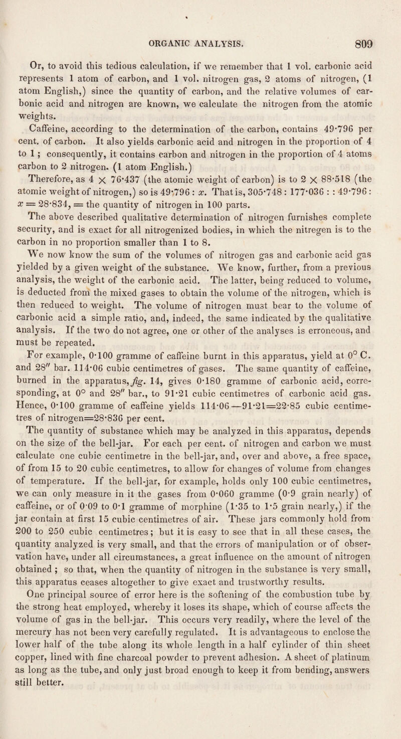 Or, to avoid this tedious calculation, if we remember that 1 vol. carbonic acid represents 1 atom of carbon, and I vol. nitrogen gas, 2 atoms of nitrogen, (I atom English,) since the quantity of carbon, and the relative volumes of car¬ bonic acid and nitrogen are known, we calculate the nitrogen from the atomic weights. Caffeine, according to the determination of the carbon, contains 49*796 per cent, of carbon. It also yields carbonic acid and nitrogen in the proportion of 4 to 1 ; consequently, it contains carbon and nitrogen in the proportion of 4 atoms carbon to 2 nitrogen. (1 atom English.) Therefore, as 4 x 76*437 (the atomic weight of carbon) is to 2 X 88*518 (the atomic weight of nitrogen,) so is 49*796 : x. That is, 305*748 : 177*036 : : 49*796 : x = 28*834, = the quantity of nitrogen in 100 parts. The above described qualitative determination of nitrogen furnishes complete security, and is exact for all nitrogenized bodies, in which the nitregen is to the carbon in no proportion smaller than 1 to 8. We now know the sum of the volumes of nitrogen gas and carbonic acid gas yielded by a given weight of the substance. We know, further, from a previous analysis, the wxeight of the carbonic acid. The latter, being reduced to volume, is deducted from the mixed gases to obtain the volume of the nitrogen, which is then reduced to weight. The volume of nitrogen must bear to the volume of carbonic acid a simple ratio, and, indeed, the same indicated by the qualitative analysis. If the two do not agree, one or other of the analyses is erroneous, and must be repeated. For example, 0*100 gramme of caffeine burnt in this apparatus, yield at 0° C. and 28 bar. 114*06 cubic centimetres of gases. The same quantity of caffeine, burned in the apparatus,^. 14, gives 0*180 gramme of carbonic acid, corre¬ sponding, at 0° and 28 bar., to 91*21 cubic centimetres of carbonic acid gas. Hence, 0*100 gramme of caffeine yields 114*06—91*21=22*85 cubic centime¬ tres of nitrogen=28*836 per cent. The quantity of substance which may be analyzed in this apparatus, depends on the size of the bell-jar. For each per cent, of nitrogen and carbon we must calculate one cubic centimetre in the bell-jar, and, over and above, a free space, of from 15 to 20 cubic centimetres, to allow for changes of volume from changes of temperature. If the bell-jar, for example, holds only 100 cubic centimetres, we can only measure in it the gases from 0*060 gramme (0*9 grain nearly) of caffeine, or of 0*09 to 0*1 gramme of morphine (1*35 to 1*5 grain nearly,) if the jar contain at first 15 cubic centimetres of air. These jars commonly hold from 200 to 250 cubic centimetres; but it is easy to see that in all these cases, the quantity analyzed is very small, and that the errors of manipulation or of obser¬ vation have, under all circumstances, a great influence on the amount of nitrogen obtained ; so that, when the quantity of nitrogen in the substance is very small, this apparatus ceases altogether to give exact and trustworthy results. One principal source of error here is the softening of the combustion tube by the strong heat employed, whereby it loses its shape, which of course affects the volume of gas in the bell-jar. This occurs very readily, where the level of the mercury has not been very carefully regulated. It is advantageous to enclose the lower half of the tube along its whole length in a half cylinder of thin sheet copper, lined with fine charcoal powder to prevent adhesion. A sheet of platinum as long as the tube, and only just broad enough to keep it from bending, answers still better.