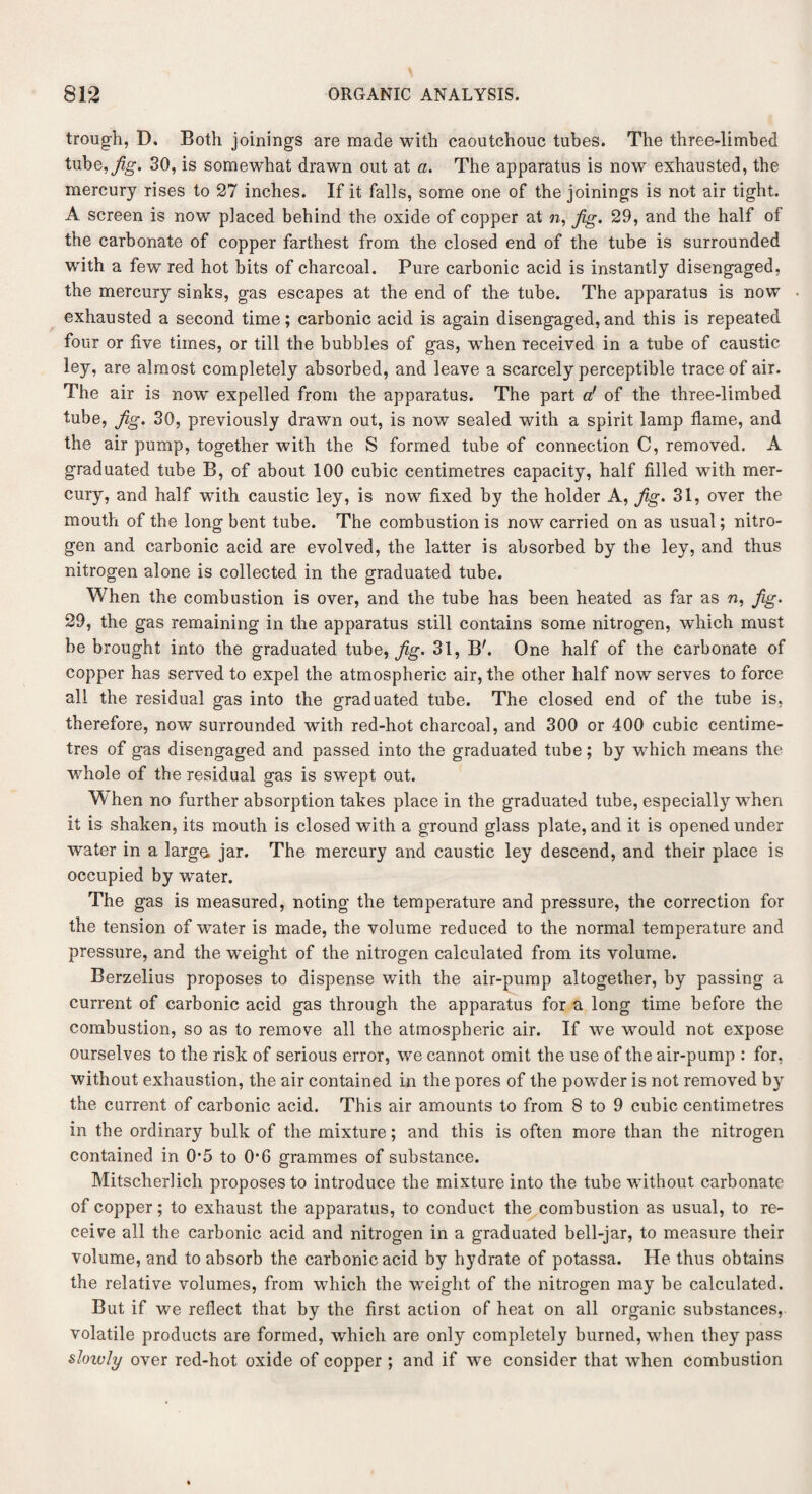 trough, D. Both joinings are made with caoutchouc tubes. The three-limbed tube,j^g. 30, is somewhat drawn out at a. The apparatus is now exhausted, the mercury rises to 27 inches. If it falls, some one of the joinings is not air tight. A screen is now placed behind the oxide of copper at n, Jig. 29, and the half of the carbonate of copper farthest from the closed end of the tube is surrounded with a few red hot bits of charcoal. Pure carbonic acid is instantly disengaged, the mercury sinks, gas escapes at the end of the tube. The apparatus is now exhausted a second time; carbonic acid is again disengaged,and this is repeated four or five times, or till the bubbles of gas, wThen received in a tube of caustic ley, are almost completely absorbed, and leave a scarcely perceptible trace of air. The air is now expelled from the apparatus. The part a! of the three-limbed tube, Jig. 30, previously drawn out, is now sealed with a spirit lamp flame, and the air pump, together with the S formed tube of connection C, removed. A graduated tube B, of about 100 cubic centimetres capacity, half filled with mer¬ cury, and half with caustic ley, is now fixed by the holder A, Jig. 31, over the mouth of the long bent tube. The combustion is now carried on as usual; nitro¬ gen and carbonic acid are evolved, the latter is absorbed by the ley, and thus nitrogen alone is collected in the graduated tube. When the combustion is over, and the tube has been heated as far as n, Jig. 29, the gas remaining in the apparatus still contains some nitrogen, which must be brought into the graduated tube, Jig. 31, B'. One half of the carbonate of copper has served to expel the atmospheric air, the other half now serves to force all the residual gas into the graduated tube. The closed end of the tube is, therefore, now surrounded with red-hot charcoal, and 300 or 400 cubic centime¬ tres of gas disengaged and passed into the graduated tube; by which means the whole of the residual gas is swept out. When no further absorption takes place in the graduated tube, especially when it is shaken, its mouth is closed with a ground glass plate, and it is opened under water in a large jar. The mercury and caustic ley descend, and their place is occupied by water. The gas is measured, noting the temperature and pressure, the correction for the tension of water is made, the volume reduced to the normal temperature and pressure, and the weight of the nitrogen calculated from its volume. Berzelius proposes to dispense with the air-pump altogether, by passing a current of carbonic acid gas through the apparatus for a long time before the combustion, so as to remove all the atmospheric air. If we would not expose ourselves to the risk of serious error, we cannot omit the use of the air-pump : for, without exhaustion, the air contained in the pores of the powder is not removed by the current of carbonic acid. This air amounts to from 8 to 9 cubic centimetres in the ordinary bulk of the mixture; and this is often more than the nitrogen contained in 0*5 to O’6 grammes of substance. Mitscherlich proposes to introduce the mixture into the tube without carbonate of copper; to exhaust the apparatus, to conduct the combustion as usual, to re¬ ceive all the carbonic acid and nitrogen in a graduated bell-jar, to measure their volume, and to absorb the carbonic acid by hydrate of potassa. He thus obtains the relative volumes, from which the weight of the nitrogen may be calculated. But if we reflect that by the first action of heat on all organic substances, volatile products are formed, which are only completely burned, when they pass slowly over red-hot oxide of copper ; and if we consider that when combustion