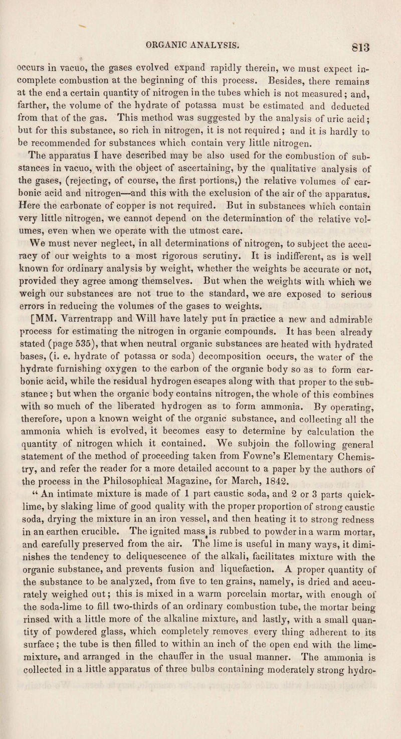 occurs in vacuo, the gases evolved expand rapidly therein, we must expect in¬ complete combustion at the beginning of this process. Besides, there remains at the end a certain quantity of nitrogen in the tubes which is not measured; and, farther, the volume of the hydrate of potassa must be estimated and deducted from that of the gas. This method was suggested by the analysis of uric acid; but for this substance, so rich in nitrogen, it is not required; and it is hardly to be recommended for substances which contain very little nitrogen. The apparatus I have described may be also used for the combustion of sub¬ stances in vacuo, with the object of ascertaining, by the qualitative analysis of the gases, (rejecting, of course, the first portions,) the relative volumes of car¬ bonic acid and nitrogen—and this with the exclusion of the air of the apparatus. Here the carbonate of copper is not required. But in substances which contain very little nitrogen, we cannot depend on the determination of the relative vol¬ umes, even when we operate with the utmost care. We must never neglect, in all determinations of nitrogen, to subject the accu¬ racy of our weights to a most rigorous scrutiny. It is indifferent, as is well known for ordinary analysis by weight, whether the weights be accurate or not, provided they agree among themselves. But when the weights with which we weigh our substances are not true to the standard, we are exposed to serious errors in reducing the volumes of the gases to weights. [MM. Yarrentrapp and Will have lately put in practice a new and admirable process for estimating the nitrogen in organic compounds. It has been already stated (page 535), that when neutral organic substances are heated with hydrated bases, (i. e. hydrate of potassa or soda) decomposition occurs, the water of the hydrate furnishing oxygen to the carbon of the organic body so as to form car¬ bonic acid, while the residual hydrogen escapes along with that proper to the sub¬ stance ; but when the organic body contains nitrogen, the whole of this combines with so much of the liberated hydrogen as to form ammonia. By operating, therefore, upon a known weight of the organic substance, and collecting all the ammonia which is evolved, it becomes easy to determine by calculation the quantity of nitrogen which it contained. We subjoin the following general statement of the method of proceeding taken from Fowne’s Elementary Chemis¬ try, and refer the reader for a more detailed account to a paper by the authors of the process in the Philosophical Magazine, for March, 1842. “ An intimate mixture is made of 1 part caustic soda, and 2 or 3 parts quick¬ lime, by slaking lime of good quality with the proper proportion of strong caustic soda, drying the mixture in an iron vessel, and then heating it to strong redness in an earthen crucible. The ignited masses rubbed to powder in a warm mortar, and carefully preserved from the air. The lime is useful in many ways, it dimi¬ nishes the tendency to deliquescence of the alkali, facilitates mixture with the organic substance, and prevents fusion and liquefaction. A proper quantity of the substance to be analyzed, from five to ten grains, namely, is dried and accu¬ rately weighed out; this is mixed in a warm porcelain mortar, with enough of the soda-lime to fill two-thirds of an ordinary combustion tube, the mortar being rinsed with a little more of the alkaline mixture, and lastly, with a small quan¬ tity of powdered glass, which completely removes every thing adherent to its surface; the tube is then filled to within an inch of the open end with the lime- mixture, and arranged in the chauffer in the usual manner. The ammonia is collected in a little apparatus of three bulbs containing moderately strong hydro-