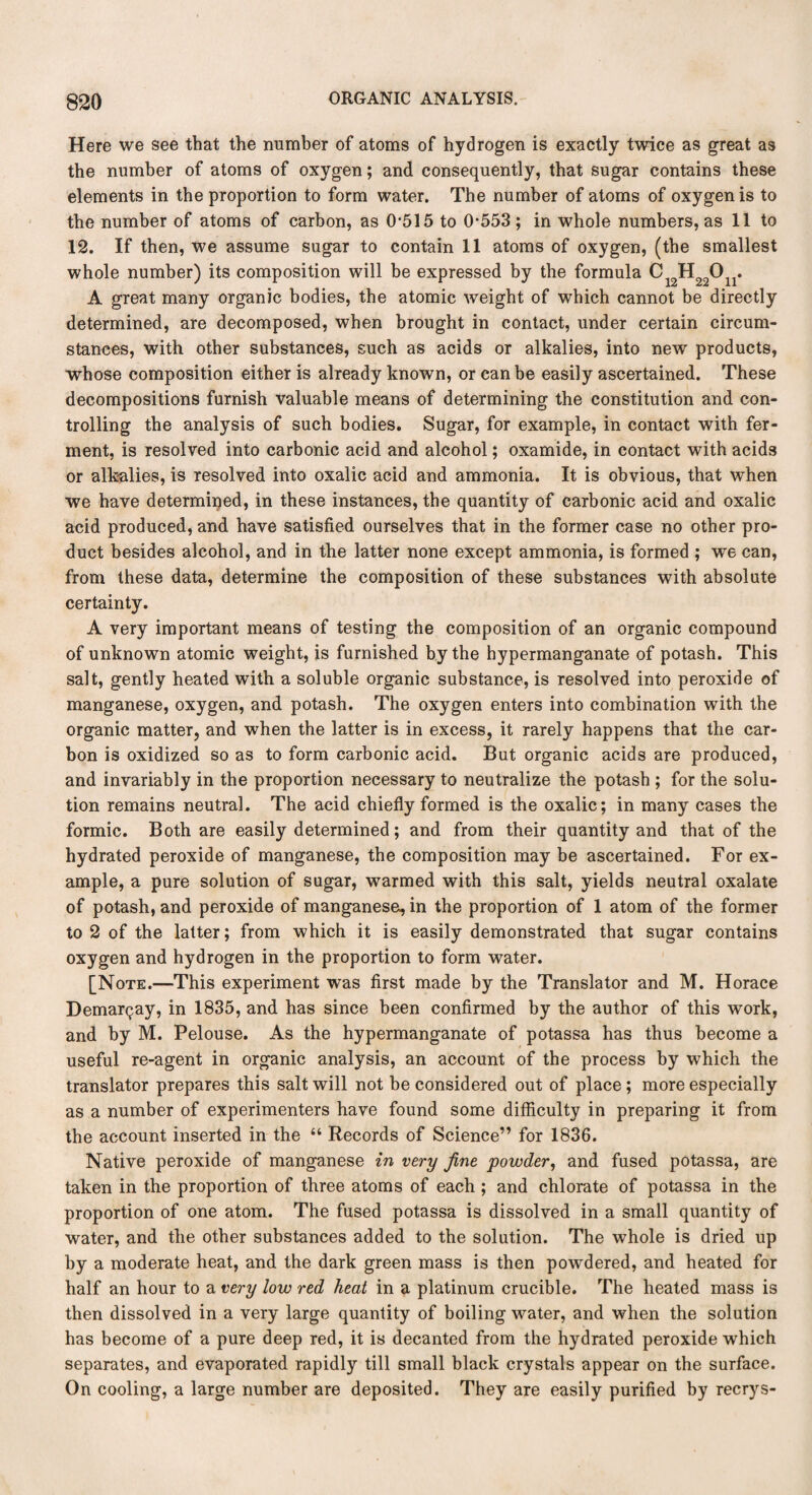 Here we see that the number of atoms of hydrogen is exactly twice as great as the number of atoms of oxygen; and consequently, that sugar contains these elements in the proportion to form water. The number of atoms of oxygen is to the number of atoms of carbon, as 0-515 to 0-553 ; in whole numbers, as 11 to 12. If then, we assume sugar to contain 11 atoms of oxygen, (the smallest whole number) its composition will be expressed by the formula C^H^O^. A great many organic bodies, the atomic weight of which cannot be directly determined, are decomposed, when brought in contact, under certain circum¬ stances, with other substances, such as acids or alkalies, into new products, whose composition either is already known, or can be easily ascertained. These decompositions furnish valuable means of determining the constitution and con¬ trolling the analysis of such bodies. Sugar, for example, in contact with fer¬ ment, is resolved into carbonic acid and alcohol; oxamide, in contact with acids or alkalies, is resolved into oxalic acid and ammonia. It is obvious, that when we have determined, in these instances, the quantity of carbonic acid and oxalic acid produced, and have satisfied ourselves that in the former case no other pro¬ duct besides alcohol, and in the latter none except ammonia, is formed ; we can, from these data, determine the composition of these substances with absolute certainty. A very important means of testing the composition of an organic compound of unknown atomic weight, is furnished by the hypermanganate of potash. This salt, gently heated with a soluble organic substance, is resolved into peroxide of manganese, oxygen, and potash. The oxygen enters into combination with the organic matter, and when the latter is in excess, it rarely happens that the car¬ bon is oxidized so as to form carbonic acid. But organic acids are produced, and invariably in the proportion necessary to neutralize the potash ; for the solu¬ tion remains neutral. The acid chiefly formed is the oxalic; in many cases the formic. Both are easily determined; and from their quantity and that of the hydrated peroxide of manganese, the composition may be ascertained. For ex¬ ample, a pure solution of sugar, warmed with this salt, yields neutral oxalate of potash, and peroxide of manganese, in the proportion of 1 atom of the former to 2 of the latter; from which it is easily demonstrated that sugar contains oxygen and hydrogen in the proportion to form water. [Note.—This experiment was first made by the Translator and M. Horace Demargay, in 1835, and has since been confirmed by the author of this work, and by M. Pelouse. As the hypermanganate of potassa has thus become a useful re-agent in organic analysis, an account of the process by which the translator prepares this salt will not be considered out of place ; more especially as a number of experimenters have found some difficulty in preparing it from the account inserted in the “ Records of Science” for 1836. Native peroxide of manganese in very fine powder, and fused potassa, are taken in the proportion of three atoms of each ; and chlorate of potassa in the proportion of one atom. The fused potassa is dissolved in a small quantity of water, and the other substances added to the solution. The whole is dried up by a moderate heat, and the dark green mass is then powdered, and heated for half an hour to a very low red heat in a platinum crucible. The heated mass is then dissolved in a very large quantity of boiling water, and when the solution has become of a pure deep red, it is decanted from the hydrated peroxide which separates, and evaporated rapidly till small black crystals appear on the surface. On cooling, a large number are deposited. They are easily purified by recrys-