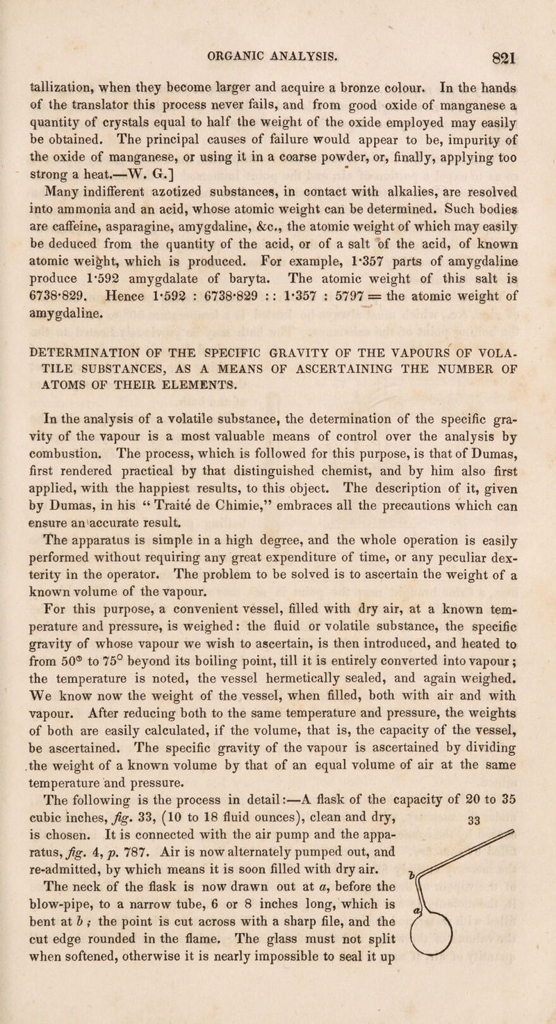 tallization, when they become larger and acquire a bronze colour. In the hands of the translator this process never fails, and from good oxide of manganese a quantity of crystals equal to half the weight of the oxide employed may easily be obtained. The principal causes of failure would appear to be, impurity of the oxide of manganese, or using it in a coarse powder, or, finally, applying too strong a heat.—W. G.] Many indifferent azotized substances, in contact with alkalies, are resolved into ammonia and an acid, whose atomic weight can be determined. Such bodies are caffeine, asparagine, amygdaline, &c., the atomic weight of which may easily be deduced from the quantity of the acid, or of a salt of the acid, of known atomic weight, which is produced. For example, 1*357 parts of amygdaline produce 1*592 amygdalate of baryta. The atomic weight of this salt is 6738*829. Hence 1*592 : 6738*829 :: 1*357 : 5797 = the atomic weight of amygdaline. DETERMINATION OF THE SPECIFIC GRAVITY OF THE VAPOURS OF VOL A- TILE SUBSTANCES, AS A MEANS OF ASCERTAINING THE NUMBER OF ATOMS OF THEIR ELEMENTS. In the analysis of a volatile substance, the determination of the specific gra¬ vity of the vapour is a most valuable means of control over the analysis by combustion. The process, which is followed for this purpose, is that of Dumas, first rendered practical by that distinguished chemist, and by him also first applied, with the happiest results, to this object. The description of it, given by Dumas, in his “ Traite de Chimie,” embraces all the precautions which can ensure an accurate result. The apparatus is simple in a high degree, and the whole operation is easily performed without requiring any great expenditure of time, or any peculiar dex¬ terity in the operator. The problem to be solved is to ascertain the weight of a known volume of the vapour. For this purpose, a convenient vessel, filled with dry air, at a known tem¬ perature and pressure, is weighed: the fluid or volatile substance, the specific gravity of whose vapour we wish to ascertain, is then introduced, and heated to from 50® to 75° beyond its boiling point, till it is entirely converted into vapour; the temperature is noted, the vessel hermetically sealed, and again weighed. We know now the weight of the vessel, when filled, both with air and with vapour. After reducing both to the same temperature and pressure, the weights of both are easily calculated, if the volume, that is, the capacity of the vessel, be ascertained. The specific gravity of the vapour is ascertained by dividing the weight of a known volume by that of an equal volume of air at the same temperature and pressure. The following is the process in detail;—A flask of the capacity of 20 to 35 cubic inches, fig. 33, (10 to 18 fluid ounces), clean and dry, is chosen. It is connected with the air pump and the appa¬ ratus, flg. 4, p. 787. Air is now alternately pumped out, and re-admitted, by which means it is soon filled with dry air. The neck of the flask is now drawn out at a, before the blow-pipe, to a narrow tube, 6 or 8 inches long, which is bent at b ; the point is cut across with a sharp file, and the cut edge rounded in the flame. The glass must not split when softened, otherwise it is nearly impossible to seal it up 33