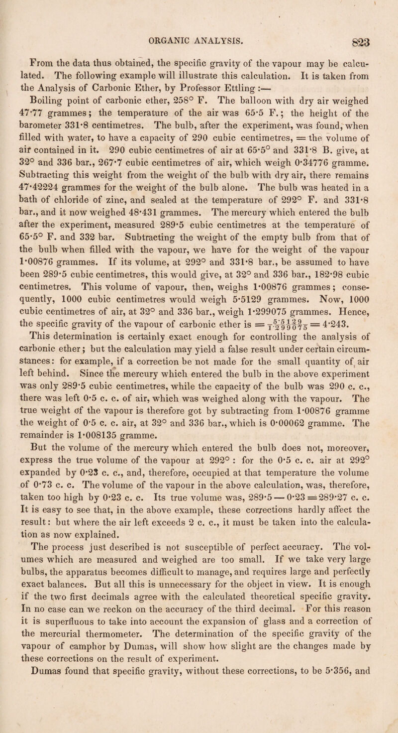 From the data thus obtained, the specific gravity of the vapour may be calcu¬ lated. The following example will illustrate this calculation. It is taken from the Analysis of Carbonic Ether, by Professor Ettling :— Boiling point of carbonic ether, 258° F. The balloon with dry air weighed 47*77 grammes; the temperature of the air was 65*5 F.; the height of the barometer 331*8 centimetres. The bulb, after the experiment, was found, when filled with water, to have a capacity of 290 cubic centimetres, = the volume of air contained in it. 290 cubic centimetres of air at 65*5° and 331*8 B. give, at 32° and 336 bar., 267*7 cubic centimetres of air, which weigh 0*34776 gramme. Subtracting this weight from the weight of the bulb with dry air, there remains 47*42224 grammes for the weight of the bulb alone. The bulb was heated in a bath of chloride of zinc, and sealed at the temperature of 292° F. and 331*8 bar., and it now weighed 48*431 grammes. The mercury which entered the bulb after the experiment, measured 289*5 cubic centimetres at the temperature of 65*5° F. and 332 bar. Subtracting the weight of the empty bulb from that of the bulb when filled with the vapour, we have for the weight of the vapour 1*00876 grammes. If its volume, at 292° and 331*8 bar., be assumed to have been 289*5 cubic centimetres, this would give, at 32° and 336 bar., 182*98 cubic centimetres. This volume of vapour, then, weighs 1*00876 grammes; conse¬ quently, 1000 cubic centimetres would weigh 5*5129 grammes. Now, 1000 cubic centimetres of air, at 32° and 336 bar., weigh 1*299075 grammes. Hence, the specific gravity of the vapour of carbonic ether is ==T-2fi§75 = 4*243. This determination is certainly exact enough for controlling the analysis of carbonic ether; but the calculation may yield a false result under certain circum¬ stances : for example, if a correction be not made for the small quantity of air left behind. Since the mercury which entered the bulb in the above experiment was only 289*5 cubic centimetres, while the capacity of the bulb was 290 c. c., there was left 0*5 c. c. of air, which was weighed along with the vapour. The true weight of the vapour is therefore got by subtracting from 1*00876 gramme the weight of 0*5 c. c. air, at 32° and 336 bar., which is 0*00062 gramme. The remainder is 1*008135 gramme. But the volume of the mercury which entered the bulb does not, moreover, express the true volume of the vapour at 292° : for the 0*5 c. c. air at 292° expanded by 0*23 c. c., and, therefore, occupied at that temperature the volume of 0*73 c. c. The volume of the vapour in the above calculation, was, therefore, taken too high by 0*23 c. c. Its true volume was, 289*5 — 0*23=289*27 c. c. It is easy to see that, in the above example, these corrections hardly affect the result: but where the air left exceeds 2 c. c., it must be taken into the calcula¬ tion as now explained. The process just described is not susceptible of perfect accuracy. The vol¬ umes which are measured and weighed are too small. If we take very large bulbs, the apparatus becomes difficult to manage, and requires large and perfectly exact balances. But all this is unnecessary for the object in view. It is enough if the two first decimals agree with the calculated theoretical specific gravity. In no case can we reckon on the accuracy of the third decimal. For this reason it is superfluous to take into account the expansion of glass and a correction of the mercurial thermometer. The determination of the specific gravity of the vapour of camphor by Dumas, will show how slight are the changes made by these corrections on the result of experiment. Dumas found that specific gravity, without these corrections, to be 5*356, and