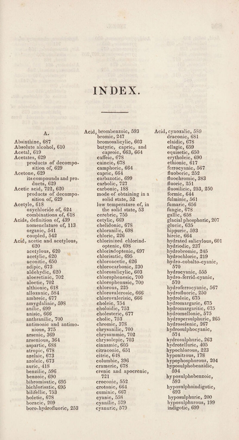 INDEX. A. Absinthine, 687 Absolute alcohol, 610 Acetal, 619 Acetates, 629 products of decompo¬ sition of, 629 Acetone, 629 its compounds and pro¬ ducts, 629 Acetic acid, 722, 620 products of decompo¬ sition of, 629 Acetyle, 618 oxychloride of, 624 combinations of, 618 Acids, definition of, 439 nomenclature of, 113 organic, 541 coupled, 542 Acid, acetic and acetylous, 620 acetylous, 620 acetylic, 620 aconitic, 650 adipic, 673 aldehydic, 620 aloeretinic, 702 aloetic, 702 althionic, 618 alloxanic, 584 ambreic, 677 amygdalinio, 598 anilic, 699 anisic, 666 anthranilic, 700 antimonic and antimo- nious, 375 arsenic, 369 arsenious, 364 aspartic, 688 atropic, 678 azelaic, 673 azoleic, 673 auric, 418 benzilic, 596 benzoic, 690 bibromisatic, 695 bichlorisatic, 695 bilifellic, 753 boletic, 678 boracic, 209 boro-hydrofluoric, 253 Acid, brombenzoic, 593 Acid bromic, 247 bromosalicylic, 603 butyric, capric, and caproic, 663, 664 caffeic, 678 caincic, 678 camphoric, 664 capric, 664 carbazotic, 699 carbolic, 727 carbonic, 188 mode of obtaining in a solid state, 52 low temperature of, in the solid state, 53 cerebric, 755 cetylic, 669 chelidonic, 678 chloranilic, 698 chloric, 226 chlorinized chlorind- optenic, 698 chlorindoptenic, 697 chlorisatic, 695 chloroacetic, 626 chlorocarbonic, 230 chlorosalicylic, 603 chlorophenesic, 700 chlorophenusic, 700 chlorous, 225 chlorovalerosic, 666 chlorovalerisic, 666 choleic, 754 choloidic, 753 cholesteric, 677 cholic, 753 chromic, 378 chrysanilic, 700 chrysammic, 702 chrysolepic, 703 cinnamic, 605 citraconic, 651 citric, 648 columbic, 396 crameric, 678 crenic and apocrenic, 721 croconic, 552 crotonic, 664 cuminic, 667 cyanic, 558 cyanilic, 579 cyanuric, 579 , cynoxalic, 589 draconic, 6S1 elaidic, 678 ellagic, 659 equisetic, 650 erytholeic, 690 ethionic, 617 ferrocyanic, 567 fluoboric, 252 fluochromic, 383 fluoric, 251 lluosilicic, 253, 250 formic, 644 fulminic, 561 fumaric, 656 fungic, 678 gallic, 658 glacial phosphoric, 207 glucic, 635 hippuric, 593 hircic, 664 hydrated salicylous, 601 hydriodic, 237 hydrobromic, 245 hydrochloric, 219 hydro-cobalto-cyanic, 570 hydrocyanic, 555 hydro-ferrid-cyanic, 570 hydroferrocyanic, 567 hydrofluoric, 250 hydroleic, 675 hydromargaric, 675 hydromargaritic, 675 hydromellonic, 575 hydropersulphuric, 265 hydroselenic, 267 hydrosulphocyanic, 574 hydrosulphuric, 263 hydrotelluric, 405 hypochlorous, 223 hyponitrous, 178 hypophosphorous, 204 hyposulphobenzidic, 594 hy posulphobenzoic, 593 hyposulphoindigotic, 693 hyposulphuric, 200 hyposulphurous, 199 indigotic, 699