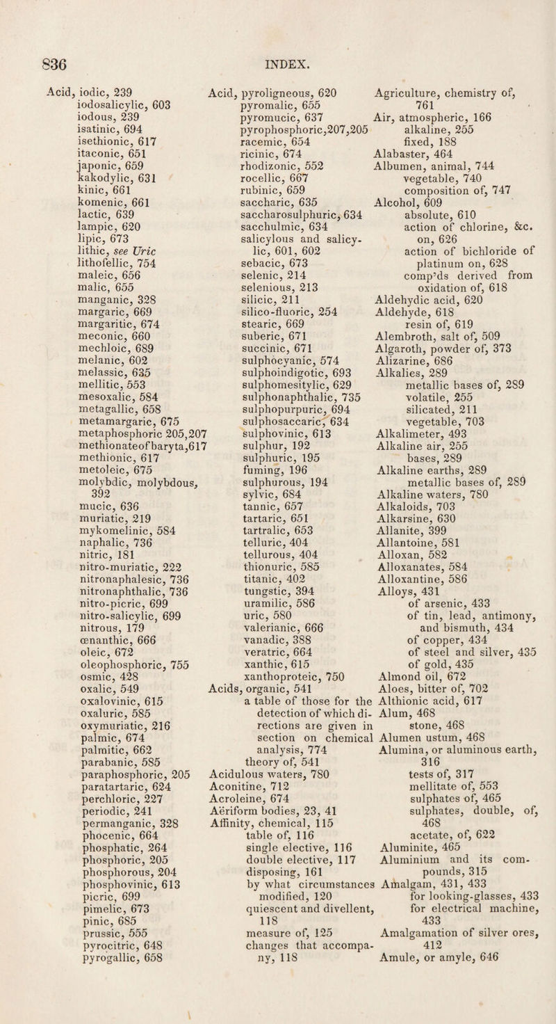 Acid, iodic, 239 iodosalicylic, 603 iodous, 239 isatinic, 694 isethionic, 617 itaconic, 651 japonic, 659 kakodylic, 631 kinic, 661 komenic, 661 lactic, 639 lampic, 620 lipic, 673 lithic, see Uric lithofellic, 754 maleic, 656 malic, 655 manganic, 328 margaric, 669 margaritic, 674 meconic, 660 mechloic, 689 melanic, 602 melassic, 635 mellitic, 553 mesoxalic, 584 metagallic, 658 metamargaric, 675 metaphosphoric 205,207 methionateofbaryta,617 methionic, 617 metoleic, 675 molybdic, molybdous, 392 mucic, 636 muriatic, 219 mykomelinic, 584 naphalic, 736 nitric, 181 nitro-muriatic, 222 nitronaphalesic, 736 nitronaphthalic, 736 nitro-picric, 699 nitro-salicylic, 699 nitrous, 179 osnanthic, 666 oleic, 672 oleophosphoric, 755 osmic, 428 oxalic, 549 oxalovinic, 615 oxaluric, 585 oxymuriatic, 216 palmic, 674 palmitic, 662 parabanic, 585 paraphosphoric, 205 paratartaric, 624 perchloric, 227 periodic, 241 permanganic, 328 phocenic, 664 phosphatic, 264 phosphoric, 205 phosphorous, 204 phosphovinic, 613 picric, 699 pimelic, 673 pinic, 6S5 prussic, 555 pyrocitric, 648 pyrogallic, 658 Acid, pyroligneous, 620 pyromalic, 655 pyromucic, 637 pyrophosphoric,207,205 racemic, 654 ricinic, 674 rhodizonic, 552 rocellic, 667 rubinic, 659 saccharic, 635 saccharosulphuric, 634 sacchulmic, 634 salicylous and salicy¬ lic, 601, 602 sebacic, 673 selenic, 214 selenious, 213 silicic, 211 silico-fluoric, 254 stearic, 669 suberic, 671 succinic, 671 sulphocyanic, 574 sulphoindigotic, 693 sulphomesitylic, 629 sulphonaphthalic, 735 sulphopurpuric, 694 sulphosaccaric, 634 sulphovinic, 613 sulphur, 192 sulphuric, 195 fuming, 196 sulphurous, 194 sylvic, 684 tannic, 657 tartaric, 651 tartralic, 653 telluric, 404 tellurous, 404 thionuric, 585 titanic, 402 tungstic, 394 uramilic, 586 uric, 580 valerianic, 666 vanadic, 388 veratric, 664 xanthic, 615 xanthoproteic, 750 Acids, organic, 541 a table of those for the detection of which di¬ rections are given in section on chemical analysis, 774 theory of, 541 Acidulous waters, 7S0 Aconitine, 712 Acroleine, 674 Aeriform bodies, 23, 41 Affinity, chemical, 115 table of, 116 single elective, 116 double elective, 117 disposing, 161 by what circumstances modified, 120 quiescent and divellent, 118 measure of, 125 changes that accompa¬ ny, 118 Agriculture, chemistry of, 761 Air, atmospheric, 166 alkaline, 255 fixed, 188 Alabaster, 464 Albumen, animal, 744 vegetable, 740 composition of, 747 Alcohol, 609 absolute, 610 action of chlorine, &c. on, 626 action of bichloride of platinum on, 628 comp’ds derived from oxidation of, 618 Aldehydic acid, 620 Aldehyde, 618 resin of, 619 Alembroth, salt of, 509 Algaroth, powder of, 373 Alizarine, 686 Alkalies, 289 metallic bases of, 2S9 volatile, 255 silicated, 211 vegetable, 703 Alkalimeter, 493 Alkaline air, 255 bases, 289 Alkaline earths, 289 metallic bases of, 2S9 Alkaline waters, 780 Alkaloids, 703 Alkarsine, 630 Allanite, 399 Allantoine, 581 Alloxan, 582 Alloxanates, 584 Alloxantine, 586 Alloys, 431 of arsenic, 433 of tin, lead, antimony, and bismuth, 434 of copper, 434 of steel and silver, 435 of gold, 435 Almond oil, 672 Aloes, bitter of, 702 Althionic acid, 617 Alum, 468 stone, 468 Alumen ustum, 468 Alumina, or aluminous earth, 316 tests of, 317 mellitate of, 553 sulphates of, 465 sulphates, double, of, 468 acetate, of, 622 Aluminite, 465 Aluminium and its com¬ pounds, 315 Amalgam, 431, 433 for looking-glasses, 433 for electrical machine, 433 Amalgamation of silver ores, 412 Amule, or amyle, 646