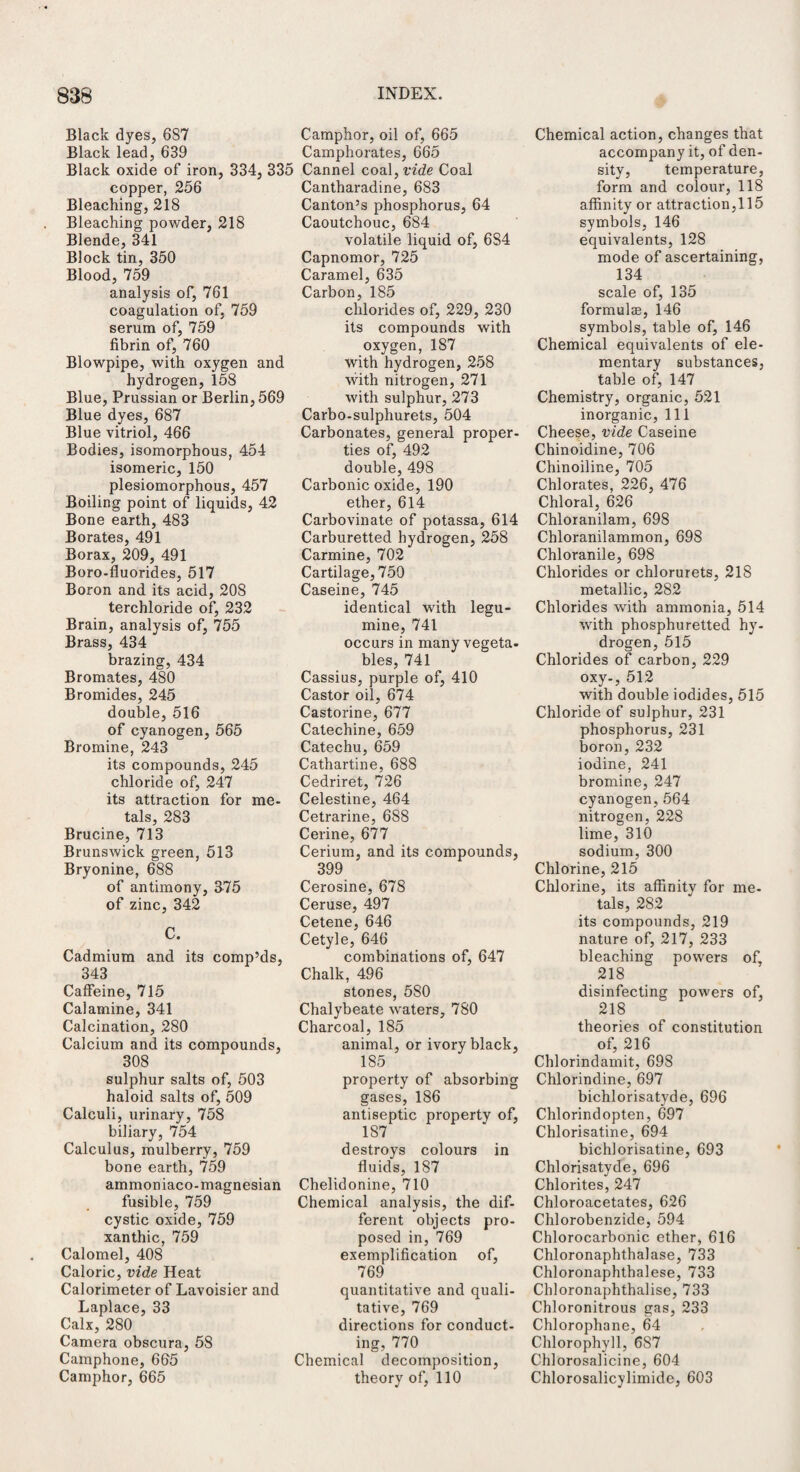 Black dyes, 687 Camphor, oil of, 665 Black lead, 639 Camphorates, 665 Black oxide of iron, 334. 335 Cannel coal .vide Coal copper, 256 Bleaching, 218 Bleaching powder, 218 Blende, 341 Block tin, 350 Blood, 759 analysis of, 761 coagulation of, 759 serum of, 759 fibrin of, 760 Blowpipe, with oxygen and hydrogen, 158 Blue, Prussian or Berlin, 569 Blue dyes, 687 Blue vitriol, 466 Bodies, isomorphous, 454 isomeric, 150 plesiomorphous, 457 Boiling point of liquids, 42 Bone earth, 483 Borates, 491 Borax, 209, 491 Boro-fiuorides, 517 Boron and its acid, 208 terchloride of, 232 Brain, analysis of, 755 Brass, 434 brazing, 434 Bromates, 480 Bromides, 245 double, 516 of cyanogen, 565 Bromine, 243 its compounds, 245 chloride of, 247 its attraction for me- tals, 283 Brucine, 713 Brunswick green, 513 Bryonine, 688 of antimony, 375 of zinc, 342 C. Cadmium and its comp’ds, 343 Caffeine, 715 Calamine, 341 Calcination, 280 Calcium and its compounds, 308 sulphur salts of, 503 haloid salts of, 509 Calculi, urinary, 758 biliary, 754 Calculus, mulberry, 759 bone earth, 759 ammoniaco-magnesian fusible, 759 cystic oxide, 759 xanthic, 759 Calomel, 408 Caloric, vide Heat Calorimeter of Lavoisier and Laplace, 33 Calx, 280 Camera obscura, 58 Camphone, 665 Camphor, 665 Cantharadine, 683 Canton’s phosphorus, 64 Caoutchouc, 684 volatile liquid of, 684 Capnomor, 725 Caramel, 635 Carbon, 185 chlorides of, 229, 230 its compounds with oxygen, 187 with hydrogen, 258 with nitrogen, 271 with sulphur, 273 Carbo-sulphurets, 504 Carbonates, general proper¬ ties of, 492 double, 498 Carbonic oxide, 190 ether, 614 Carbovinate of potassa, 614 Carburetted hydrogen, 258 Carmine, 702 Cartilage, 750 Caseine, 745 identical with legu- mine, 741 occurs in many vegeta¬ bles, 741 Cassius, purple of, 410 Castor oil, 674 Castorine, 677 Catechine, 659 Catechu, 659 Cathartine, 688 Cedriret, 726 Celestine, 464 Cetrarine, 688 Cerine, 677 Cerium, and its compounds, 399 Cerosine, 678 Ceruse, 497 Cetene, 646 Cetyle, 646 combinations of, 647 Chalk, 496 stones, 580 Chalybeate waters, 780 Charcoal, 185 animal, or ivory black, 185 property of absorbing gases, 186 antiseptic property of, 187 destroys colours in fluids, 187 Chelidonine, 710 Chemical analysis, the dif¬ ferent objects pro¬ posed in, 769 exemplification of, 769 quantitative and quali¬ tative, 769 directions for conduct¬ ing, 770 Chemical decomposition, theory of, 110 Chemical action, changes that accompany it, of den¬ sity, temperature, form and colour, 118 affinity or attraction,115 symbols, 146 equivalents, 128 mode of ascertaining, 134 scale of, 135 formulae, 146 symbols, table of, 146 Chemical equivalents of ele¬ mentary substances, table of, 147 Chemistry, organic, 521 inorganic, 111 Cheese, vide Caseine Chinoidine, 706 Chinoiline, 705 Chlorates, 226, 476 Chloral, 626 Chloranilam, 698 Chloranilammon, 698 Chloranile, 698 Chlorides or chlorurets, 218 metallic, 282 Chlorides with ammonia, 514 with phosphuretted hy¬ drogen, 515 Chlorides of carbon, 229 oxy-, 512 with double iodides, 515 Chloride of sulphur, 231 phosphorus, 231 boron, 232 iodine, 241 bromine, 247 cyanogen,564 nitrogen, 228 lime, 310 sodium, 300 Chlorine, 215 Chlorine, its affinity for me¬ tals, 282 its compounds, 219 nature of, 217, 233 bleaching powers of, 218 disinfecting powers of, 218 theories of constitution of, 216 Chlorindamit, 698 Chlorindine, 697 bichlorisatyde, 696 Chlorindopten, 697 Chlorisatine, 694 bichlorisatine, 693 Chlorisatyde, 696 Chlorites, 247 Chloroacetates, 626 Chlorobenzide, 594 Chlorocarbonic ether, 616 Chloronaphthalase, 733 Chloronaphthalese, 733 Chloronaphthalise, 733 Chloronitrous gas, 233 Chlorophane, 64 Chlorophyll, 687 Chlorosalicine, 604 Chlorosalicylimide, 603