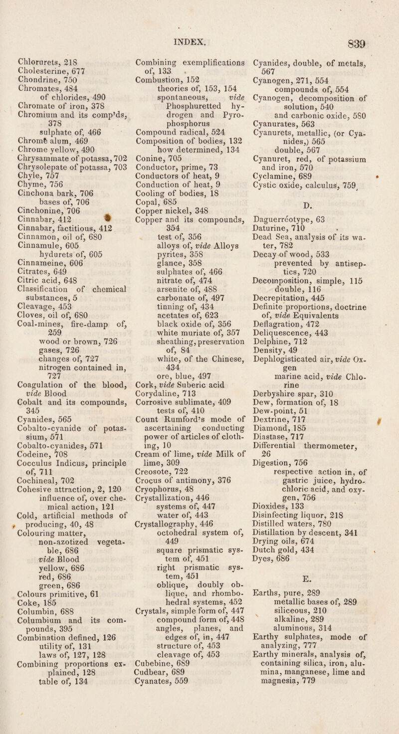 Chlorurets, 218 Cholesterine, 677 Chondrine, 750 Chromates, 484 of chlorides, 490 Chromate of iron, 378 Chromium and its comp’ds, 378 sulphate of, 466 Chromb alum, 469 Chrome yellow, 490 Chrysammate of potassa, 702 Chrysolepate of potassa, 703 Chyle, 757 Chyme, 756 Cinchona bark, 706 bases of, 706 Cinchonine, 706 Cinnabar, 412 ♦ Cinnabar, factitious, 412 Cinnamon, oil of, 680 Cinnamule, 605 hydurets of, 605 Cinnameine, 606 Citrates, 649 Citric acid, 648 Classification of chemical substances, 5 Cleavage, 453 Cloves, oil of, 680 Coal-mines, fire-damp of, 259 wood or brown, 726 gases, 726 changes of, 727 nitrogen contained in, 727 Coagulation of the blood, vide Blood Cobalt and its compounds, 345 Cyanides, 565 Cobalto-cyanide of potas¬ sium, 571 Cobalto-cyanides, 571 Codeine, 708 Cocculus Indicus, principle of, 711 Cochineal, 702 Cohesive attraction, 2, 120 influence of, over che¬ mical action, 121 Cold, artificial methods of , producing, 40, 48 Colouring matter, non-azotized vegeta¬ ble, 686 vide Blood yellow, 686 red, 686 green, 686 Colours primitive, 61 Coke, 185 Columbin, 688 Columbium and its com¬ pounds, 395 Combination defined, 126 utility of, 131 laws of, 127, 128 Combining proportions ex¬ plained, 128 table of, 134 Combining exemplifications of, 133 . Combustion, 152 theories of, 153, 154 spontaneous, vide Phosphuretted hy¬ drogen and Pyro- phosphorus Compound radical, 524 Composition of bodies, 132 how determined, 134 Conine, 705 Conductor, prime, 73 Conductors of heat, 9 Conduction of heat, 9 Cooling of bodies, 18 Copal, 685 Copper nickel, 348 Copper and its compounds, 354 test of, 356 alloys of, vide Alloys pyrites, 358 glance, 358 sulphates of, 466 nitrate of, 474 arsenite of, 488 carbonate of, 497 tinning of, 434 acetates of, 623 black oxide of, 356 white muriate of, 357 sheathing, preservation of, 84 white, of the Chinese, 434 ore, blue, 497 Cork, vide Suberic acid Corydaline, 713 Corrosive sublimate, 409 tests of, 410 Count Rumford’s mode of ascertaining conducting power of articles of cloth¬ ing, 10 Cream of lime, vide Milk of lime, 309 Creosote, 722 Crocus of antimony, 376 Cryophorus, 48 Crystallization, 446 systems of, 447 water of, 443 Crystallography, 446 octohedral system of, 449 square prismatic sys¬ tem of, 451 right prismatic sys¬ tem, 451 oblique, doubly ob¬ lique, and rhombo- hedral systems, 452 Crystals, simple form of, 447 compound form of, 448 angles, planes, and edges of, in, 447 structure of, 453 cleavage of, 453 Cubebine, 689 Cudbear, 689 Cyanates, 559 Cyanides, double, of metals, 567 Cyanogen, 271, 554 compounds of, 554 Cyanogen, decomposition of solution, 540 and carbonic oxide, 5S0 Cyanurates, 563 Cyanurets, metallic, (or Cya¬ nides,) 565 double, 567 Cyanuret, red, of potassium and iron, 570 Cyclamine, 689 Cystic oxide, calculus, 759^ D. Daguerreotype, 63 Daturine, 710 Dead Sea, analysis of its wa¬ ter, 782 Decay of wood, 533 prevented by antisep¬ tics, 720 Decomposition, simple, 115 double, 116 Decrepitation, 445 Definite proportions, doctrine of, vide Equivalents Deflagration, 472 Deliquescence, 443 Delphine, 712 Density, 49 Dephlogisticated air, vide Ox- gen marine acid, vide Chlo¬ rine Derbyshire spar, 310 Dew, formation of, 18 Dew-point, 51 Dextrine, 717 Diamond, 185 Diastase, 717 Differential thermometer, 26 Digestion, 756 respective action in, of gastric juice, hydro¬ chloric acid, and oxy¬ gen, 756 Dioxides, 133 Disinfecting liquor, 218 Distilled waters, 780 Distillation by descent, 341 Drying oils, 674 Dutch gold, 434 Dyes, 686 E. Earths, pure, 289 metallic bases of, 289 siliceous, 210 alkaline, 289 aluminous, 314 Earthy sulphates, mode of analyzing, 777 Earthy minerals, analysis of, containing silica, iron, alu¬ mina, manganese, lime and magnesia, 779