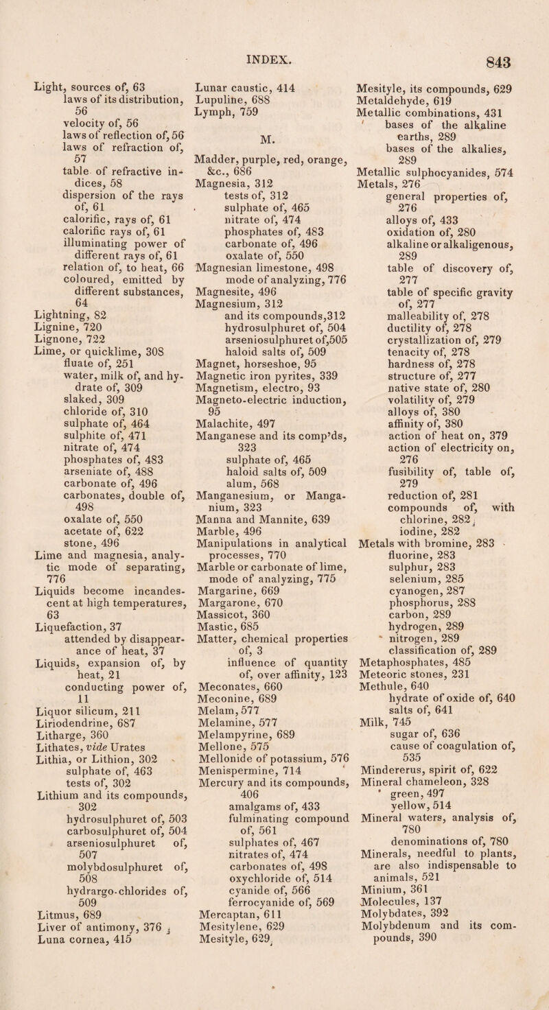 Light, sources of, 63 laws of its distribution, 56 velocity of, 56 laws of reflection of, 56 laws of refraction of, 57 table of refractive in¬ dices, 58 dispersion of the rays of, 61 calorific, rays of, 61 calorific rays of, 61 illuminating power of different rays of, 61 relation of, to heat, 66 coloured, emitted by different substances, 64 Lightning, 82 Lignine, 720 Lignone, 722 Lime, or quicklime, 308 flu ate of, 251 water, milk of, and hy¬ drate of, 309 slaked, 309 chloride of, 310 sulphate of, 464 sulphite of, 471 nitrate of, 474 phosphates of, 483 arseniate of, 488 carbonate of, 496 carbonates, double of, 498 oxalate of, 550 acetate of, 622 stone, 496 Lime and magnesia, analy¬ tic mode of separating, 776 Liquids become incandes¬ cent at high temperatures, 63 Liquefaction, 37 attended by disappear¬ ance of heat, 37 Liquids, expansion of, by heat, 21 conducting power of, 11 Liquor silicum, 211 Liriodendrine, 687 Litharge, 360 Lithates, vide Urates Lithia, or Lithion, 302 sulphate of, 463 tests of, 302 Lithium and its compounds, 302 hydrosulphuret of, 503 carbosulphuret of, 504 arseniosulphuret of, 507 molybdosulphuret of, 508 hydrargo-chlorides of, 509 Litmus, 689 Liver of antimony, 376 ■ Luna cornea, 415 Lunar caustic, 414 Lupuline, 688 Lymph, 759 M. Madder, purple, red, orange, &c., 686 Magnesia, 312 tests of, 312 . sulphate of, 465 nitrate of, 474 phosphates of, 483 carbonate of, 496 oxalate of, 550 Magnesian limestone, 498 mode of analyzing, 776 Magnesite, 496 Magnesium, 312 and its compounds,312 hydrosulphuret of, 504 arseniosulphuret of,505 haloid salts of, 509 Magnet, horseshoe, 95 Magnetic iron pyrites, 339 Magnetism, electro, 93 Magneto-electric induction, 95 Malachite, 497 Manganese and its comp’ds, 323 sulphate of, 465 haloid salts of, 509 alum, 568 Manganesium, or Manga- nium, 323 Manna and Mannite, 639 Marble, 496 Manipulations in analytical processes, 770 Marble or carbonate of lime, mode of analyzing, 775 Margarine, 669 Margarone, 670 Massicot, 360 Mastic, 685 Matter, chemical properties of, 3 influence of quantity of, over affinity, 123 Meconates, 660 Meconine, 689 Melam, 577 Melamine, 577 Melampyrine, 689 Mellone, 575 Mellonide of potassium, 576 Menispermine, 714 Mercury and its compounds, 406 amalgams of, 433 fulminating compound of, 561 sulphates of, 467 nitrates of, 474 carbonates of, 49S oxychloride of, 514 cyanide of, 566 ferrocyanide of, 569 Mercaptan, 611 Mesitylene, 629 Mesityle, 629, 843 Mesityle, its compounds, 629 Metaldehyde, 619 Metallic combinations, 431 bases of the alkaline earths, 289 bases of the alkalies, 289 Metallic sulphocyanides, 574 Metals, 276 general properties of, 276 alloys of, 433 oxidation of, 280 alkaline or alkaligenous, 289 table of discovery of, 277 table of specific gravity of, 277 malleability of, 278 ductility of, 278 crystallization of, 279 tenacity of, 278 hardness of, 278 structure of, 277 native state of, 280 volatility of, 279 alloys of, 380 affinity of, 380 action of heat on, 379 action of electricity on, 276 fusibility of, table of, 279 reduction of, 281 compounds of, with chlorine, 282 . iodine, 282 Metals with bromine, 283 fluorine, 283 sulphur, 283 selenium, 285 cyanogen,287 phosphorus, 288 carbon, 289 hydrogen, 289 * nitrogen, 289 classification of, 289 Metaphosphates, 485 Meteoric stones, 231 Methule, 640 hydrate of oxide of, 640 salts of, 641 Milk, 745 sugar of, 636 cause of coagulation of, 535 Mindererus, spirit of, 622 Mineral chameleon, 328 * green, 497 yellow, 514 Mineral waters, analysis of, 780 denominations of, 780 Minerals, needful to plants, are also indispensable to animals, 521 Minium, 361 Molecules, 137 Molybdates, 392 Molybdenum and its com¬ pounds, 390