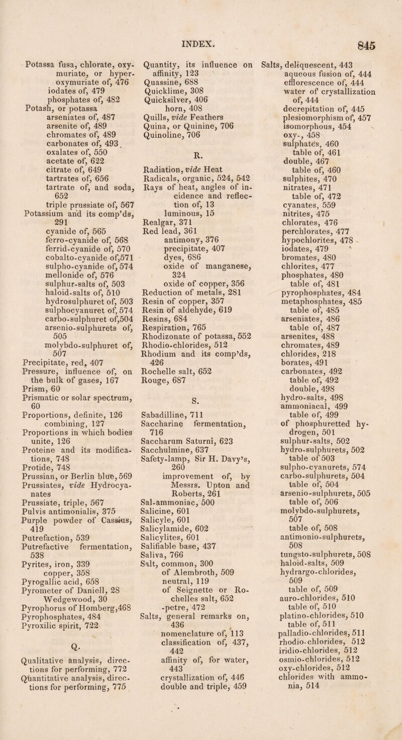 Potassa fusa, chlorate, oxy- muriate, or hyper- oxymuriate of, 476 iodates of, 479 phosphates of, 482 Potash, or potassa arseniates of, 487 arsenite of, 489 chromates of, 489 carbonates of, 493, oxalates of, 550 acetate of, 622 citrate of, 649 tartrates of, 656 tartrate of, and soda, 652 triple prussiate of, 567 Potassium and its comp’ds, 291 cyanide of, 565 ferro-cyanide of, 568 ferrid-cyanide of, 570 cobalto-cyanide of,571 sulpho-cyanide of, 574 mellonide of, 576 sulphur-salts of, 503 haloid-salts of, 510 hydrosulphuret of, 503 sulphocyanuret of, 574 carbo-sulphuret of,504 arsenio-sulphurets of, 505 molybdo-sulphuret of, 507 Precipitate, red, 407 Pressure, influence of, on the bulk of gases, 167 Prism, 60 Prismatic or solar spectrum, 60 Proportions, definite, 126 combining, 127 Proportions in which bodies unite, 126 Proteine and its modifica¬ tions, 748 Protide, 748 Prussian, or Berlin blue, 569 Prussiates, vide Hydrocya- nates Prussiate, triple, 567 Pulvis antimonialis, 375 Purple powder of Cassius, 419 Putrefaction, 539 Putrefactive fermentation, 538 Pyrites, iron, 339 copper, 358 Pyrogallic acid, 658 Pyrometer of Daniell, 28 Wedgewood, 30 Pyrophorus of Homberg,468 Pyrophosphates, 484 Pyroxilic spirit, 722 I Q. Qualitative analysis, direc¬ tions for performing, 772 Quantitative analysis, direc¬ tions for performing, 775 Quantity, its influence on affinity, 123 Quassine, 688 Quicklime, 308 Quicksilver, 406 horn, 408 Quills, vide Feathers Quina, or Quinine, 706 Quinoline, 706 R. Radiation, vide Heat Radicals, organic, 524, 542 Rays of heat, angles of in¬ cidence and reflec¬ tion of, 13 luminous, 15 Realgar, 371 Red lead, 361 antimony, 376 precipitate, 407 dyes, 686 oxide of manganese, 324 oxide of copper, 356 Reduction of metals, 281 Resin of copper, 357 Resin of aldehyde, 619 Resins, 684 Respiration, 765 Rhodizonate of potassa, 552 Rhodio-chlorides, 512 Rhodium and its comp’ds, 426 Rochelle salt, 652 Rouge, 687 S. Sabadilline, 711 Saccharine fermentation, 716 Saccharum Saturni, 623 Sacchulmine, 637 Safety-lamp, Sir H. Davy’s, 260 improvement of, by Messrs. Upton and Roberts, 261 Sal-ammoniac, 500 Salicine, 601 Salicyle, 601 Salicylamide, 602 Salicylites, 601 Salifiable base, 437 Saliva, 766 Salt, common, 300 of Alembroth, 509 neutral, 119 of Seignette or Ro¬ chelles salt, 652 -petre, 472 Salts, general remarks on, 436 nomenclature of, 113 classification of, 437, 442 affinity of, for water, 443 crystallization of, 446 double and triple, 459 Salts, deliquescent, 443 aqueous fusion of, 444 efflorescence of, 444 water of crystallization of, 444 decrepitation of, 445 plesiomorphism of, 457 isomorphous, 454 oxy-, 458- sulphates, 460 table of, 461 double, 467 table of, 460 sulphites, 470 nitrates, 471 table of, 472 cyanates, 559 nitrites, 475 chlorates, 476 perchlorates, 477 hypochlorites, 478 iodates, 479 bromates, 480 chlorites, 477 phosphates, 480 table of, 481 pyrophosphates, 484 metaphosphates, 485 table of, 485 arseniates, 486 table of, 487 arsenites, 488 chromates, 489 chlorides, 218 borates, 491 carbonates, 492 table of, 492 double, 498 hydro-salts, 498 ammoniacal, 499 table of, 499 of phosphuretted hy¬ drogen, 501 sulphur-salts, 502 hydro-sulphurets, 502 table of 503 sulpho-cyanurets, 574 carbo-sulphurets, 504 table of, 504 arsenio-sulphurets, 505 table of, 506 molybdo-sulphurets, 507 table of, 508 antimonio-sulphurets, 508 tungsto-sulphurets, 508 haloid-salts, 509 hydrargo-chlorides, 509 table of, 509 auro-chlorides, 510 table of, 510 platino-chlorides, 510 table of, 511 palladio-chlorideg, 511 rhodio-chlorides, 512 iridio-chlorides, 512 osmio-chlorides, 512 oxy-chlorides, 512 chlorides with ammo¬ nia, 514