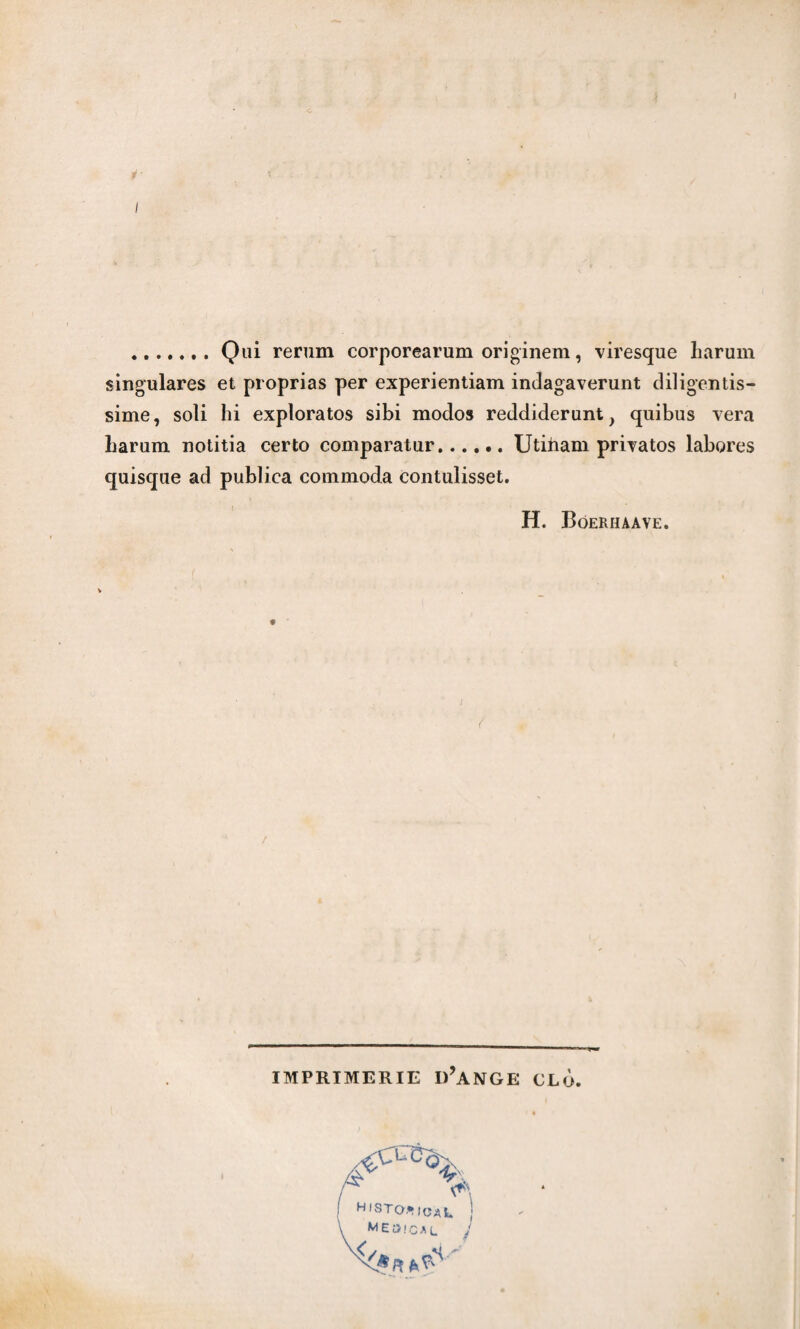 / .Qui rerum corporearum originem, viresque harum singulares et proprias per experientiam indagaverunt diligentis¬ sime, soli hi exploratos sibi modos reddiderunt, quibus vera Larum notitia certo comparatur.Utiliam privatos labores quisque ad publica commoda contulisset. H. Boerhaave. IMPRIMERIE d’ange CLÙ.