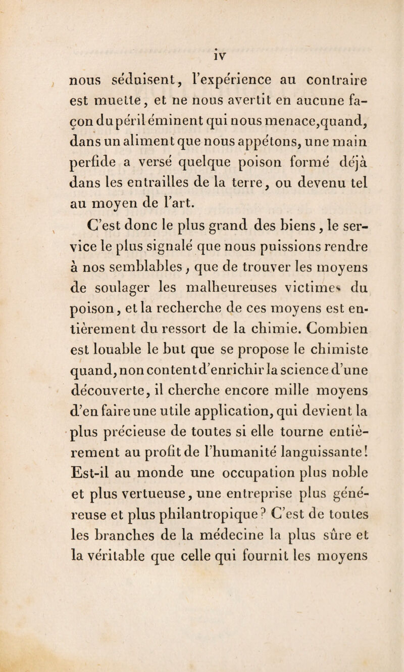 nous séduisent, Texperience au conlraire est muette, et ne nous avertit en aucune fa¬ çon dupérlléminent qui nous menace,quand, dans un aliment que nous appétons, une main perfide a versé quelque poison formé déjà dans les entrailles de la terre, ou devenu tel au moyen de Tart. C'est donc le plus grand des biens , le ser¬ vice le plus signalé que nous puissions rendre à nos semblables, que de trouver les moyens de soulager les malheureuses victime^ du poison, et la recherche de ces moyens est en¬ tièrement du ressort de la chimie. Combien est louable le but que se propose le chimiste quand, non content d'enrichir la science d’une découverte, il cherche encore mille moyens d'en faire une utile application, qui devient la ♦plus précieuse de toutes si elle tourne entiè¬ rement au profit de l'humanité languissante! Est-il au monde une occupation plus noble et plus vertueuse, une entreprise plus géné¬ reuse et plus philantropique C'est de toutes les branches de la médecine la plus sûre et la véritable que celle qui fournit les moyens