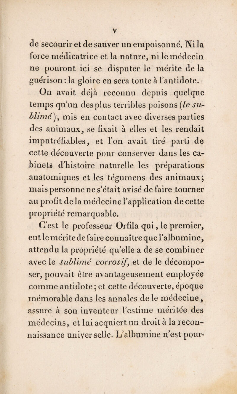 de secourir et de sauver un empoisonné. Ni la force médicatrice et la nature, ni le médecin ne pouront ici se disputer le mérite de la guérison : la gloire en sera toute à l’antidote. On avait déjà reconnu depuis quelque temps qu’un des plus terribles poisons [le su- blimé ) , mis en contact avec diverses parties des animaux, se fixait à elles et les rendait imputréfîables, et Ton avait tiré parti de cette découverte pour conserver dans les ca¬ binets d’histoire naturelle les préparations anatomiques et les tégumens des animaux; mais personne ne s’était avisé de faire tourner au profit de la médecine rapplicalion de cette propriété remarquable. C’est le professeur Orlila qui, le premier, eut le mérite de faire connaître que l’albumine, attendu la propriété qu’elle a de se combiner avec le sublimé corrosifs et de le décompo¬ ser, pouvait être av^antageusement employée comme antidote : et cette découverte, époque mémorable dans les annales de le médecine, assure à son inventeur l’estime méritée des médecins, et lui acquiert un droit à la recon¬ naissance universelle. L’albumine n’est pour*»