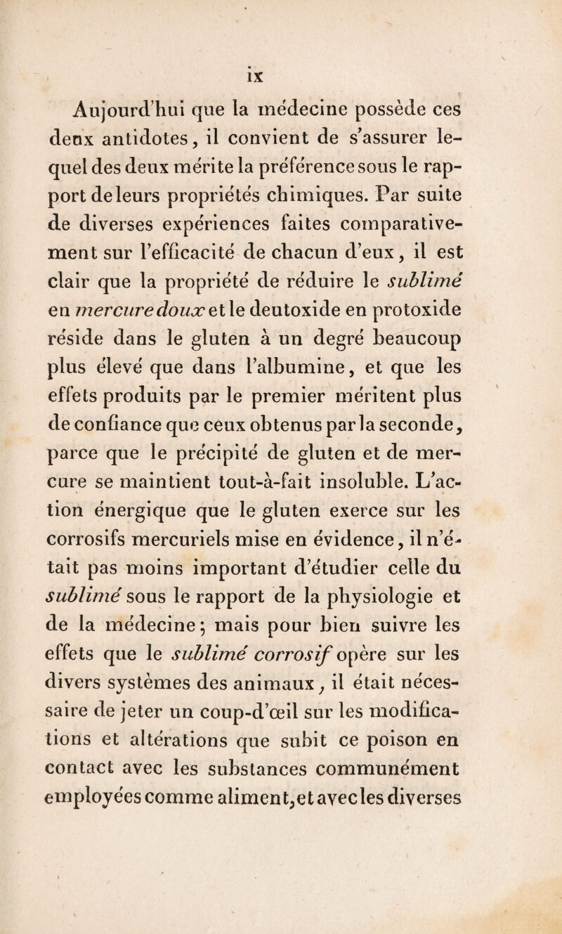 Aujourd’hui que la medecine possède ces deux antidotes, il convient de s'assurer le¬ quel des deux mérite la préférence sous le rap¬ port de leurs propriétés chimiques. Par suite de diverses expériences faites comparative¬ ment sur Tefficacité de chacun d’eux, il est clair que la propriété de réduire le sublimé en mercure doux qî\q deutoxide en protoxide réside dans le gluten à un degré beaucoup plus élevé que dans Talbumine, et que les effets produits par le premier méritent plus de confiance que ceux obtenus parla seconde, parce que le précipité de gluten et de mer¬ cure se maintient tout-à-fait insoluble. L'ac¬ tion énergique que le gluten exerce sur les corrosifs mercuriels mise en évidence, il n’é¬ tait pas moins important d’étudier celle du sublimé sous le rapport de la physiologie et de la médecine; mais pour bien suivre les effets que le sublimé corrosif sur les divers systèmes des animaux ^ il était néces¬ saire de jeter un coup-d’œil sur les modifica¬ tions et altérations que subit ce poison en contact avec les substances communément employées comme aliment,et avec les diverses