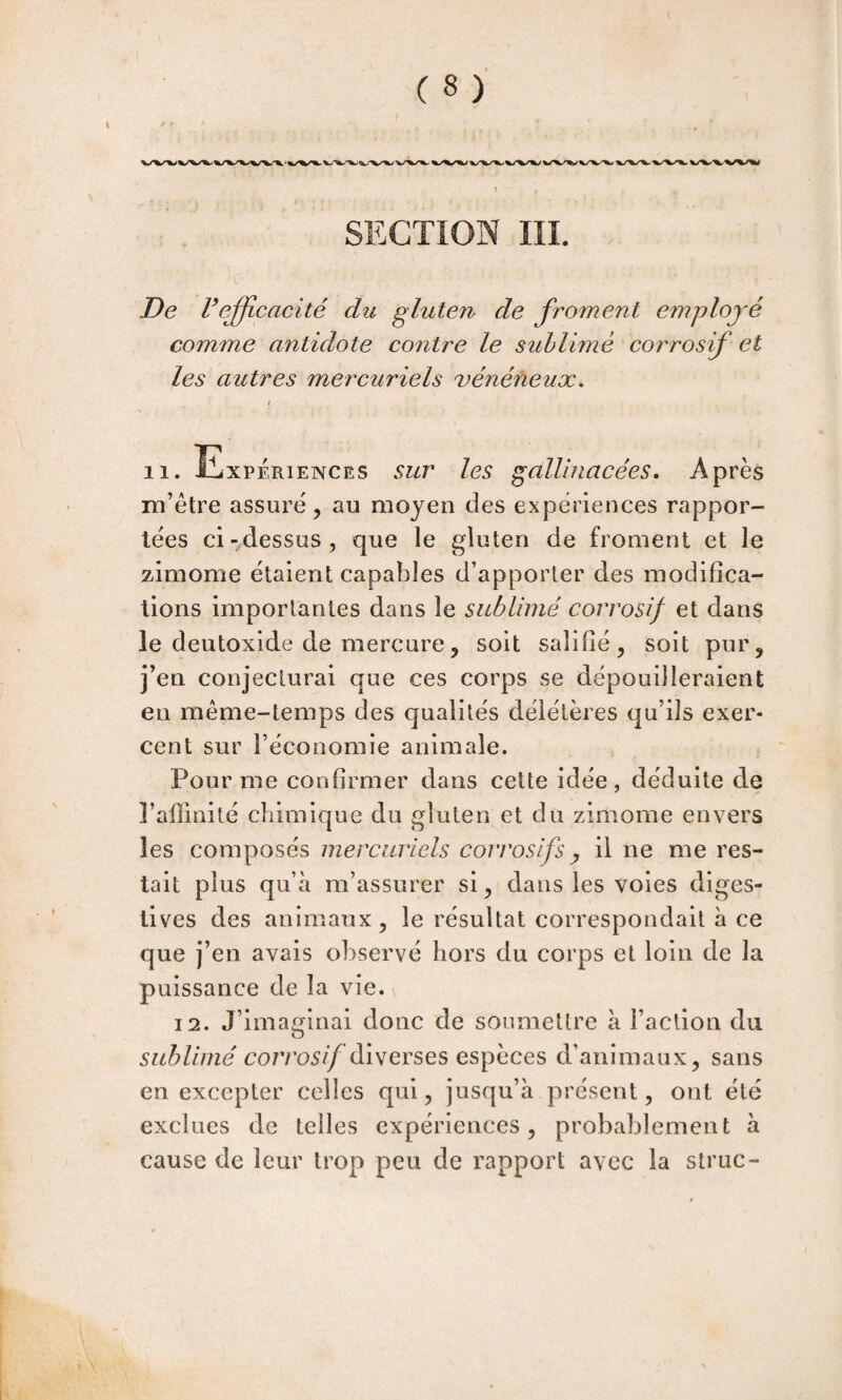 \ De refficacité du gluten de froment employé comme antidote contre le sublimé corrosif et les autres mercuriels vénéneux, / 11. Expériences sur les gallniacées. Après m’étre assure^ au moyen des expériences rappor¬ tées ci-^dessus, que le gluten de froment et le zimome étaient capables d’apporter des modifica¬ tions importantes dans le sublimé corrosif et dans le deutoxide de mercure5 soit salifié^ soit pur, j’en conjecturai que ces corps se dépouilleraient en même-temps des qualités délétères qu’ils exer¬ cent sur l’économie animale. Pour me confirmer dans cette idée, déduite de l’affinité chimique du gluten et du zimome envers les composés mercuriels corrosifs ^ il ne me res¬ tait plus qu’à m’assurer si, dans les voies diges¬ tives des animaux, le résultat correspondait à ce que j’en avais observé hors du corps et loin de la puissance de la vie. 12. J’imaginai donc de soumettre à Faction du sublimé corro5//diverses espèces d’animaux, sans en excepter celles qui, jusqu’à présent, ont été exclues de telles expériences, probablement à cause de leur trop peu de rapport avec la struc-