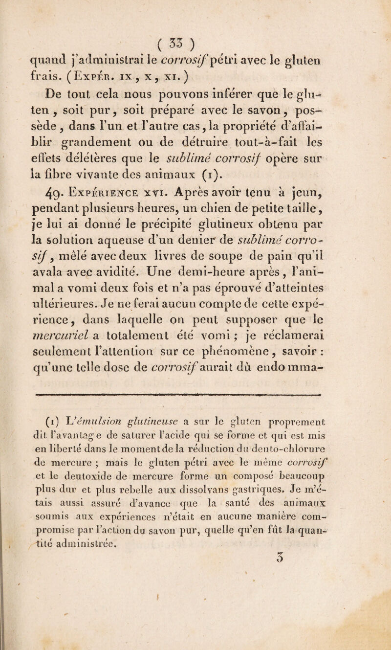 . ( 35 ) quand j’administrai le corrosif pétri avec le gluten frais. (Exper. ix, x, xi.) De tout cela nous pouvons inférer que le giiw len , soit pur, soit préparé avec le savon, pos¬ sède, dans Fun et l’autre cas, la propriété d’affai¬ blir grandement ou de détruire tout-à-fait les effets délétères que le sublimé corrosif opère sur la fibre vivante des animaux (i). 49* Expérience xvi. Ap rès avoir tenu a jeun, pendant plusieurs heures, un chien de petite taille, je lui ai donné le précipité giutineux obtenu par la solution aqueuse d’un denier de sublimé corro- sij y mêlé avec deux livres de soupe de pain qu’il avala avec avidité. Une demi-heure après, l’ani¬ mal a vomi deux fois et n’a pas éprouvé d’atteintes ultérieures. Je ne ferai aucun compte de celte expé¬ rience, dans laquelle on peut supposer que le mercuriel a totalement été vomi ; je réclamerai seulement l’attention sur ce phénomène, savoir: qu’une telle dose de corrosif aurait du endomraa- (i) JJémiilsion glutineuse a sur le gluten proprement dit Tavantage de saturer l’acide qui se forme et qui est mis en liberté dans le moment de la réduction du deiito-clilorure de mercure ; mais le gluten pétri avec le même corrosif et le deutoxide de mercure forme un composé beaucoup plus dur et plus rebelle aux dissolvans gastriques. Je m’é¬ tais aussi assuré d’avance que la santé des animaux soumis aux expériences n’était en aucune manière com¬ promise par l’action du savon pur, quelle qu’en fût la quan¬ tité administrée. 5