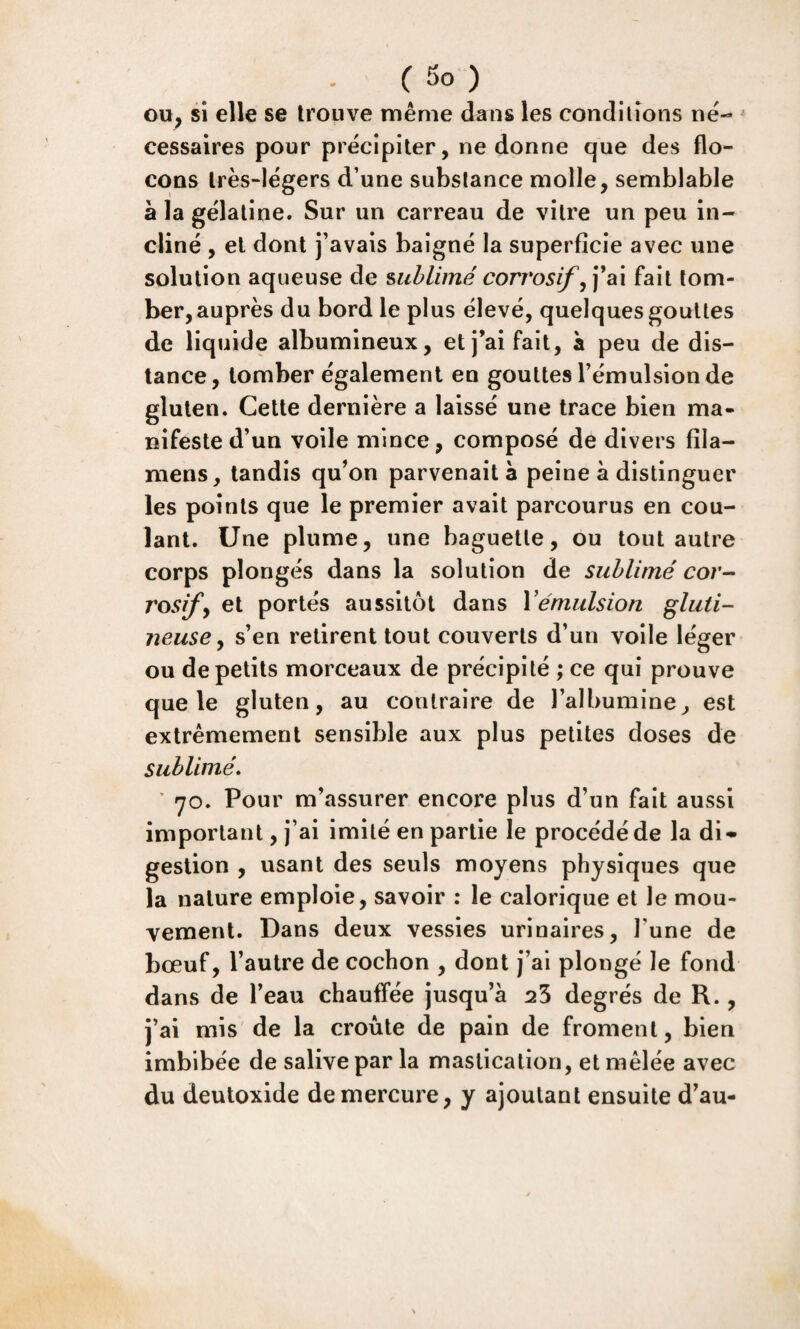 ou^ si elle se trouve même dans les conditions né¬ cessaires pour précipiter, ne donne que des flo¬ cons très-légers d’une substance molle, semblable à la gélatine. Sur un carreau de vitre un peu in¬ cliné , et dont j’avais baigné la superficie avec une solution aqueuse de sublimé corrosif fait tom¬ ber, auprès du bord le plus élevé, quelques gouttes de liquide albumineux, et j’ai fait, à peu de dis¬ tance, tomber également en gouttes l’émulsion de gluten. Cette dernière a laissé une trace bien ma¬ nifeste d’un voile mince, composé de divers fila- mens, tandis qu’on parvenait à peine à distinguer les points que le premier avait parcourus en cou¬ lant. Une plume, une baguette, ou tout autre corps plongés dans la solution de sublimé cor¬ rosifs et portés aussitôt dans Vémulsion gluti- neuse y s’en retirent tout couverts d’un voile léger ou de petits morceaux de précipité ; ce qui prouve que le gluten, au contraire de l’albumine, est extrêmement sensible aux plus petites doses de sublimé* ' 70. Pour m’assurer encore plus d’un fait aussi important, j’ai imité en partie le procédé de la di¬ gestion , usant des seuls moyens physiques que la nature emploie, savoir : le calorique et le mou¬ vement. Dans deux vessies urinaires, l’une de bœuf, l’autre de cochon , dont j’ai plongé le fond dans de l’eau chauffée jusqu’à ^3 degrés de R., j’ai mis de la croûte de pain de froment, bien imbibée de salive par la mastication, et mêlée avec du deutoxide de mercure, y ajoutant ensuite d’au-