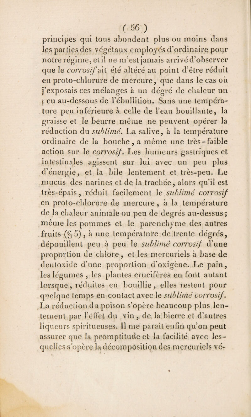 principes qui tous abondent plus ou moins dans les parties des végétaux employés d'ordinaire pour notre régime, et il ne m’est jamais arrivé d’observer que le corrosif sài été altéré au point d’étre réduit en proto-chlorure de mercure, que dans le cas où j’exposais ces mélanges à un dégré de chaleur un I eu au-dessous de rébiillilion. Sans une tempéra¬ ture peu inférieure à celle de l’eau bouillante, la graisse et le beurre même ne peuvent opérer la réduction du sublimé. La salive, h la température ordinaire de la bouche, a même une très-faible action sur le corrosif. Les humeurs gastriques et intestinales agissent sur lui avec un peu plus d’énergie, et la bile lentement et très-peu. Le mucus des narines et de la trachée, alors qu’il est très-épais, réduit facilement le sublimé corro en proto-chlorure de mercure, à la température de la chaleur animale ou peu de degrés au-dessus ; même les pommes et le parenchyme des autres fruits (§5), à une températnre de trente dégrés, dépouillent peu à peu le sublimé corrosif d’une proportion de chlore, et les mercuriels à base de deutoxide d’une proportion d’oxigène. Le pain, les légumes , les plantes crucifères en font autant lorsque, réduites en bouillie, elles restent pour quelque temps en contact avec le sublimé corrosif. La réduction du poison s’opère beaucoup plus len¬ tement par l’effet du vin, de la bierre et d’autres liqueurs spiritueuses. 11 me paraît enfin qu’on peut assurer que la promptitude et la facilité avec les¬ quelles s’opère la décomposition des mercuriels vé-