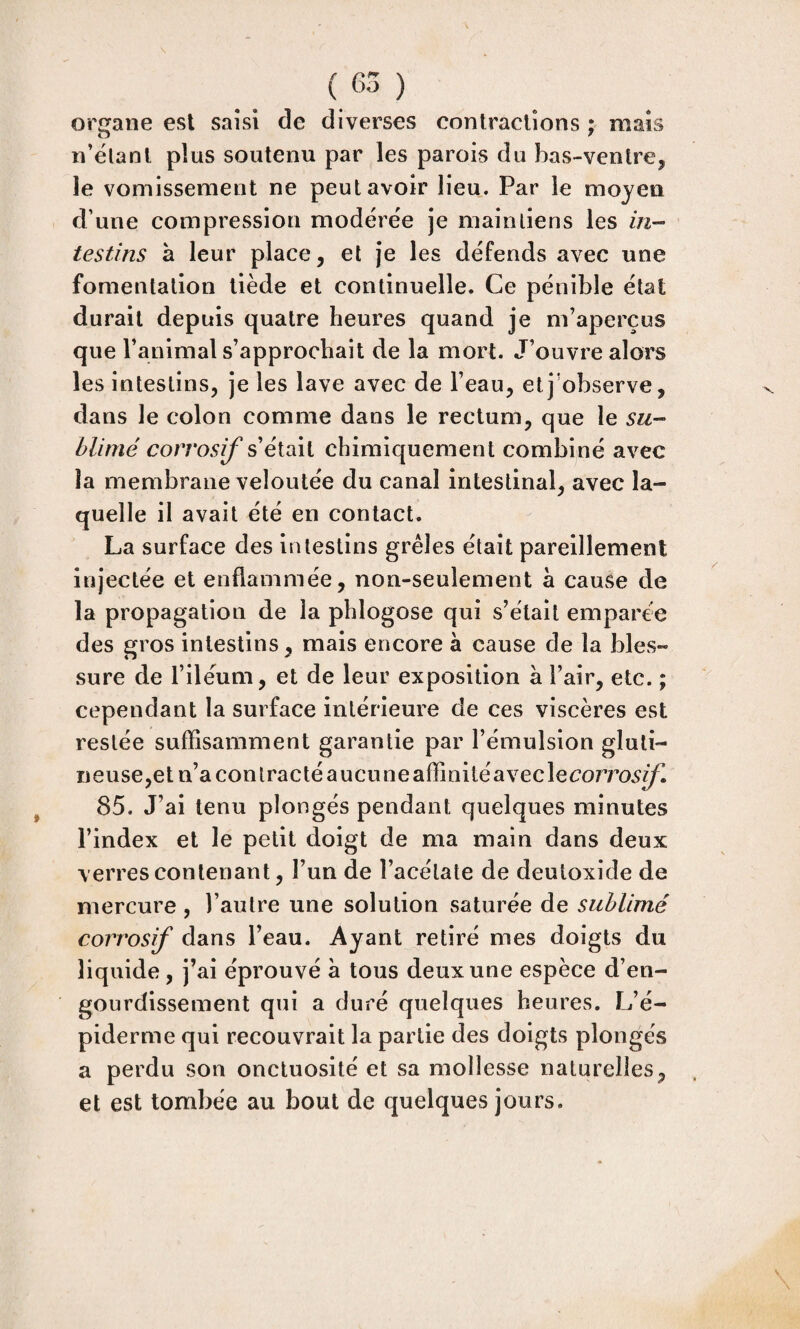 organe est saisi de diverses contractions ; mais n’ëtant plus soutenu par les parois du bas-venlrcj le vomissement ne peut avoir lieu. Par le moyen d’une compression modérée je maintiens les in¬ testins à leur place, et Je les défends avec une fomentation tiède et continuelle. Ce pénible état durait depuis quatre heures quand je m’aperçus que l’animal s’approchait de la mort. J’ouvre alors les intestins, je les lave avec de l’eau, et j’observe, dans le colon comme dans le rectum, que le su- hlimé corrosif s’était chimiquement combiné avec îa membrane veloutée du canal intestinal, avec la¬ quelle il avait été en contact. La surface des intestins grêles était pareillement injectée et enflammée, non-seulement à cause de la propagation de la phlogose qui s’était emparée des gros intestins, mais encore à cause de la bles¬ sure de l’iléum, et de leur exposition à l’air, etc. ; cependant la surface intérieure de ces viscères est restée suffisamment garantie par l’émulsion gluli- i]euse,et n’a contracté aucune affinitéaveclecorro^ÿl 85. J’ai tenu plongés pendant quelques minutes l’index et le petit doigt de ma main dans deux verres contenant, l’un de l’acétate de deutoxide de mercure, l’autre une solution saturée de sublimé corrosif dans l’eau. Ayant retiré mes doigts du liquide, j’ai éprouvé à tous deux une espèce d’en¬ gourdissement qui a duré quelques heures. L’é¬ piderme qui recouvrait la partie des doigts plongés a perdu son onctuosité et sa mollesse naturelles, et est tombée au bout de quelques jours.