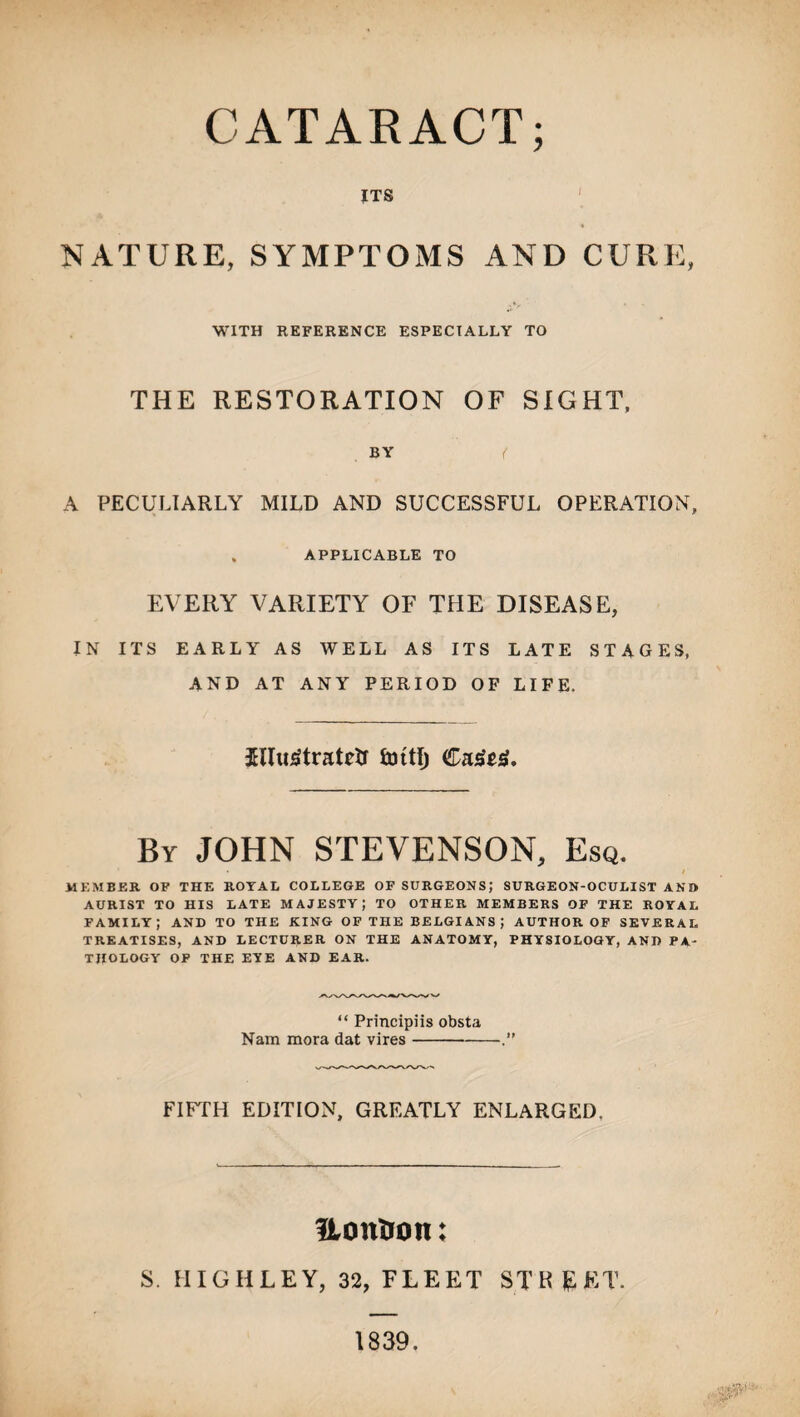CATARACT; ITS ' NATURE, SYMPTOMS AND CURE, WITH REFERENCE ESPECIALLY TO THE RESTORATION OF SIGHT, BY ( A PECULIARLY MILD AND SUCCESSFUL OPERATION, . APPLICABLE TO EVERY VARIETY OF THE DISEASE, IN ITS EARLY AS WELL AS ITS LATE STAGES, AND AT ANY PERIOD OF LIFE. By JOHN STEVENSON, Esq. • / MEMBER OF THE ROYAL COLLEGE OF SURGEONS; SURGEON-OCULIST AND AURIST TO HIS LATE MAJESTY; TO OTHER MEMBERS OF THE ROYAL family; and to the king of the Belgians ; author of several TREATISES, AND LECTURER ON THE ANATOMY, PHYSIOLOGY, AND PA¬ THOLOGY OF THE EYE AND EAR. “ Principiis obsta Nam mora dat vires- FIFTH EDITION, GREATLY ENLARGED, Uontron: S. HIGHLEY, 32, FLEET STREET. 1839.