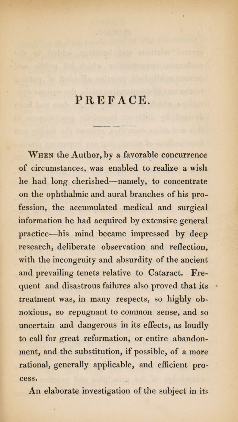 PREFACE. When the Author, by a favorable concurrence of circumstances, was enabled to realize a wish he had long cherished—namely, to concentrate on the ophthalmic and aural branches of his pro¬ fession, the accumulated medical and surgical information he had acquired by extensive general practice—his mind became impressed by deep research, deliberate observation and reflection, with the incongruity and absurdity of the ancient and prevailing tenets relative to Cataract. Fre¬ quent and disastrous failures also proved that its treatment was, in many respects, so highly ob¬ noxious, so repugnant to common sense, and so uncertain and dangerous in its effects, as loudly to call for great reformation, or entire abandon¬ ment, and the substitution, if possible, of a more rational, generally applicable, and efficient pro¬ cess. An elaborate investigation of the subject in its