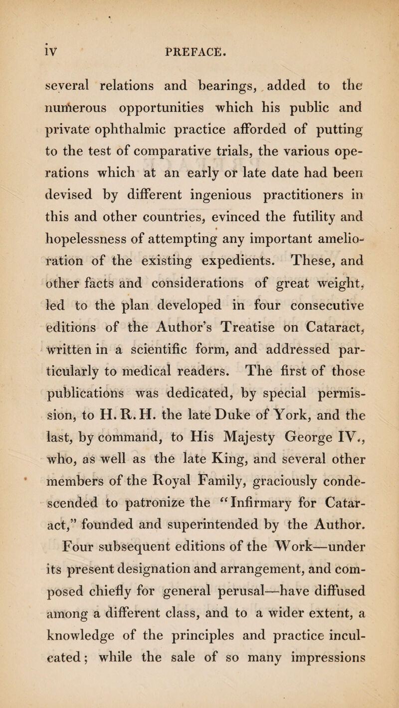 several relations and bearings, added to the nurfterous opportunities which his public and private ophthalmic practice afforded of putting to the test of comparative trials, the various ope¬ rations which at an early or late date had been devised by different ingenious practitioners in this and other countries, evinced the futility and hopelessness of attempting any important amelio¬ ration of the existing expedients. These, and other facts and considerations of great weight, led to the plan developed in four consecutive editions of the Author’s Treatise on Cataract, written in a scientific form, and addressed par¬ ticularly to medical readers. The first of those publications was dedicated, by special permis¬ sion, to H.R.H. the late Duke of York, and the last, by command, to His Majesty George IV., who, as well as the late King, and several other members of the Royal Family, graciously conde¬ scended to patronize the “ Infirmary for Catar¬ act,” founded and superintended by the Author. Four subsequent editions of the Work—under its present designation and arrangement, and com¬ posed chiefly for general perusal-—have diffused among a different class, and to a wider extent, a knowledge of the principles and practice incul¬ cated ; while the sale of so many impressions