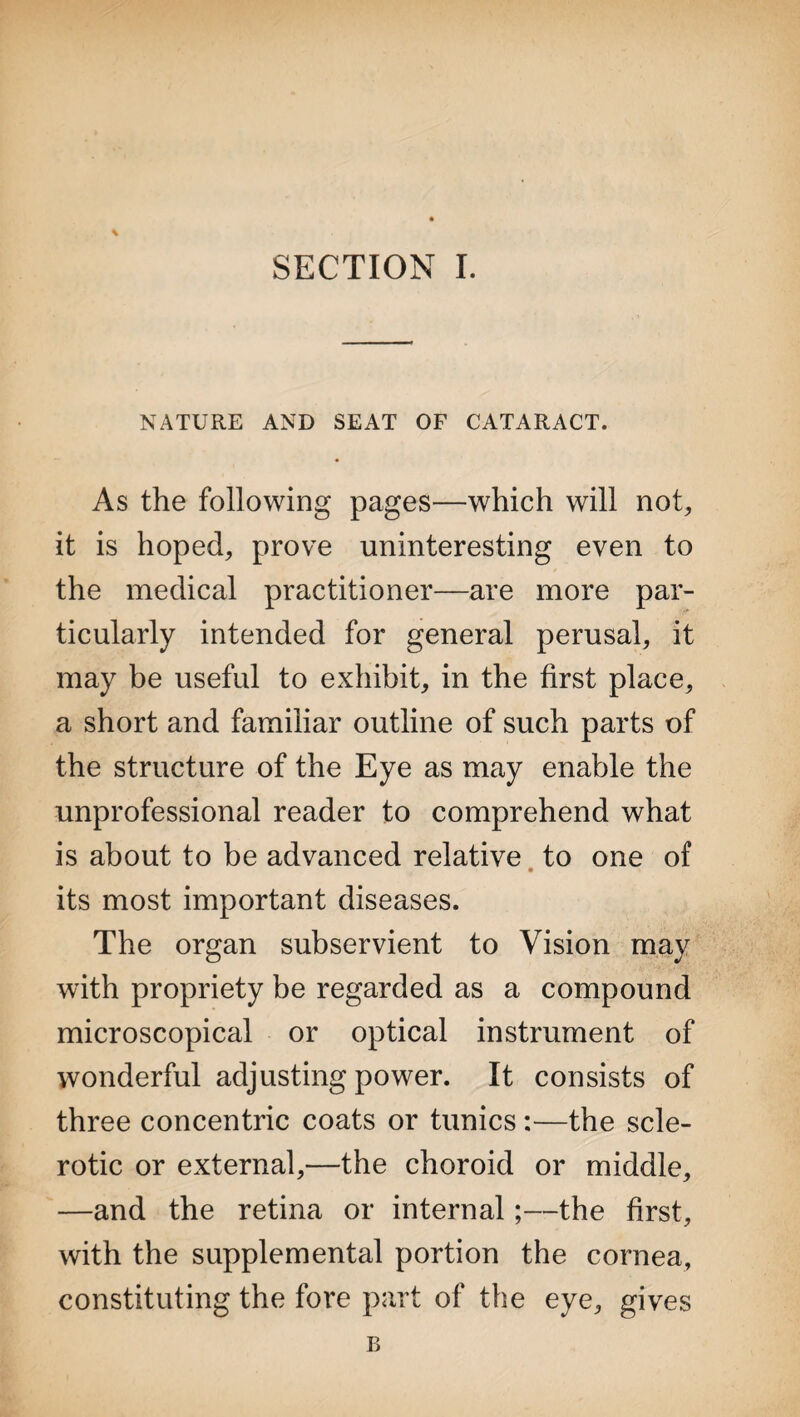 NATURE AND SEAT OF CATARACT. As the following pages—which will not, it is hoped, prove uninteresting even to the medical practitioner—are more par¬ ticularly intended for general perusal, it may be useful to exhibit, in the first place, a short and familiar outline of such parts of the structure of the Eye as may enable the unprofessional reader to comprehend what is about to be advanced relative to one of its most important diseases. The organ subservient to Vision may with propriety be regarded as a compound microscopical or optical instrument of wonderful adjusting power. It consists of three concentric coats or tunics:—the scle¬ rotic or external,—the choroid or middle, —and the retina or internal;—the first, with the supplemental portion the cornea, constituting the fore part of the eye, gives