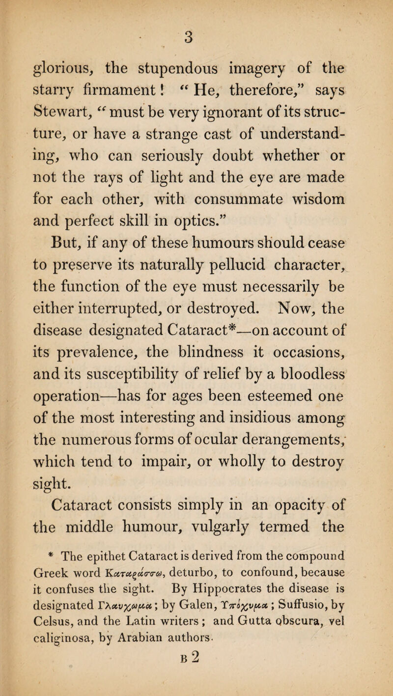 glorious, the stupendous imagery of the starry firmament! “ He, therefore,” says Stewart, “ must be very ignorant of its struc¬ ture, or have a strange cast of understand¬ ing, who can seriously doubt whether or not the rays of light and the eye are made for each other, with consummate wisdom and perfect skill in optics.” But, if any of these humours should cease to preserve its naturally pellucid character, the function of the eye must necessarily be either interrupted, or destroyed. Now, the disease designated Cataract*—on account of its prevalence, the blindness it occasions, and its susceptibility of relief by a bloodless operation—has for ages been esteemed one of the most interesting and insidious among the numerous forms of ocular derangements, which tend to impair, or wholly to destroy sight. Cataract consists simply in an opacity of the middle humour, vulgarly termed the * The epithet Cataract is derived from the compound Greek word Kcctu^toj, deturbo, to confound, because it confuses the sight. By Hippocrates the disease is designated ; by Galen, TVo%v[&ct; Suffusio, by Celsus, and the Latin writers ; and Gutta obscura, vel caliginosa, by Arabian authors. B 2