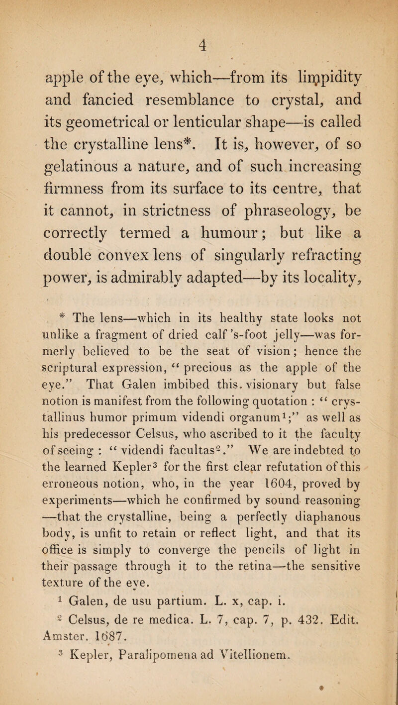 apple of the eye, which—from its limpidity and fancied resemblance to crystal, and its geometrical or lenticular shape—is called the crystalline lens*. It is, however, of so gelatinous a nature, and of such increasing firmness from its surface to its centre, that it cannot, in strictness of phraseology, be correctly termed a humour; but like a double convex lens of singularly refracting power, is admirably adapted—by its locality, * The lens—which in its healthy state looks not unlike a fragment of dried calf ’s-foot jelly—was for¬ merly believed to be the seat of vision; hence the scriptural expression, “ precious as the apple of the eye.” That Galen imbibed this, visionary but false notion is manifest from the following quotation : “ erys- tallinus humor primum videndi organum1;” as well as his predecessor Celsus, who ascribed to it the faculty of seeing : “videndi facultas2.” We are indebted to the learned Kepler3 for the first clear refutation of this erroneous notion, who, in the year 1604, proved by experiments—which he confirmed by sound reasoning —that the crystalline, being a perfectly diaphanous body, is unfit to retain or reflect light, and that its office is simply to converge the pencils of light in their passage through it to the retina—the sensitive texture of the eve. •<* 1 Galen, de usu partium. L. x, cap. i. 2 Celsus, de re medica. L. 7, cap. 7, p. 432. Edit. Amster. 1687. . * „• 3 Kepler, Paralipomena ad Vitellionem.