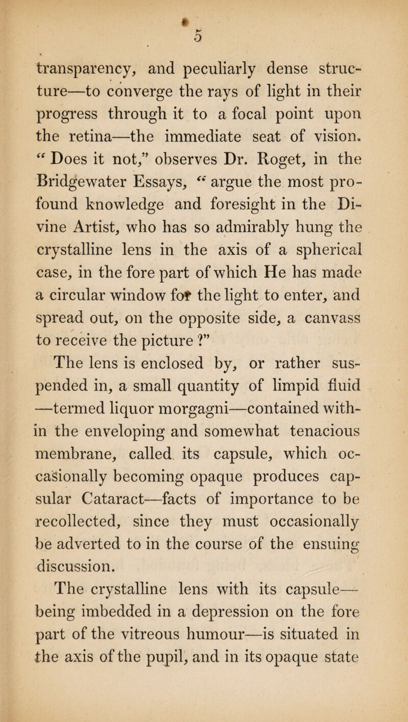 transparency, and peculiarly dense struc¬ ture—to converge the rays of light in their progress through it to a focal point upon the retina—the immediate seat of vision. “ Does it not,” observes Dr. Roget, in the Bridgewater Essays, “ argue the most pro¬ found knowledge and foresight in the Di¬ vine Artist, who has so admirably hung the crystalline lens in the axis of a spherical case, in the fore part of which He has made a circular window fo? the light to enter, and spread out, on the opposite side, a canvass to receive the picture ?” The lens is enclosed by, or rather sus¬ pended in, a small quantity of limpid fluid —termed liquor morgagni—contained with¬ in the enveloping and somewhat tenacious membrane, called its capsule, which oc¬ casionally becoming opaque produces cap¬ sular Cataract—facts of importance to be recollected, since they must occasionally be adverted to in the course of the ensuing discussion. The crystalline lens with its capsule— being imbedded in a depression on the fore part of the vitreous humour—is situated in the axis of the pupil, and in its opaque state