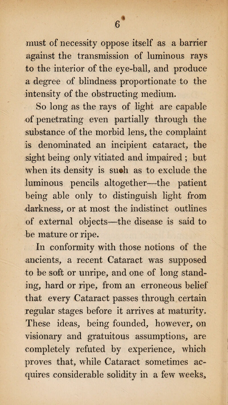 6 must of necessity oppose itself as a barrier against the transmission of luminous rays to the interior of the eye-ball, and produce a degree of blindness proportionate to the intensity of the obstructing medium. So long as the rays of light are capable of penetrating even partially through the substance of the morbid lens, the complaint is denominated an incipient cataract, the sight being only vitiated and impaired ; but when its density is su©h as to exclude the luminous pencils altogether—the patient being able only to distinguish light from darkness, or at most the indistinct outlines of external objects—the disease is said to be mature or ripe. In conformity with those notions of the ancients, a recent Cataract was supposed to be soft or unripe, and one of long stand¬ ing, hard or ripe, from an erroneous belief that every Cataract passes through certain regular stages before it arrives at maturity. These ideas, being founded, however, on visionary and gratuitous assumptions, are completely refuted by experience, which proves that, while Cataract sometimes ac¬ quires considerable solidity in a few weeks.