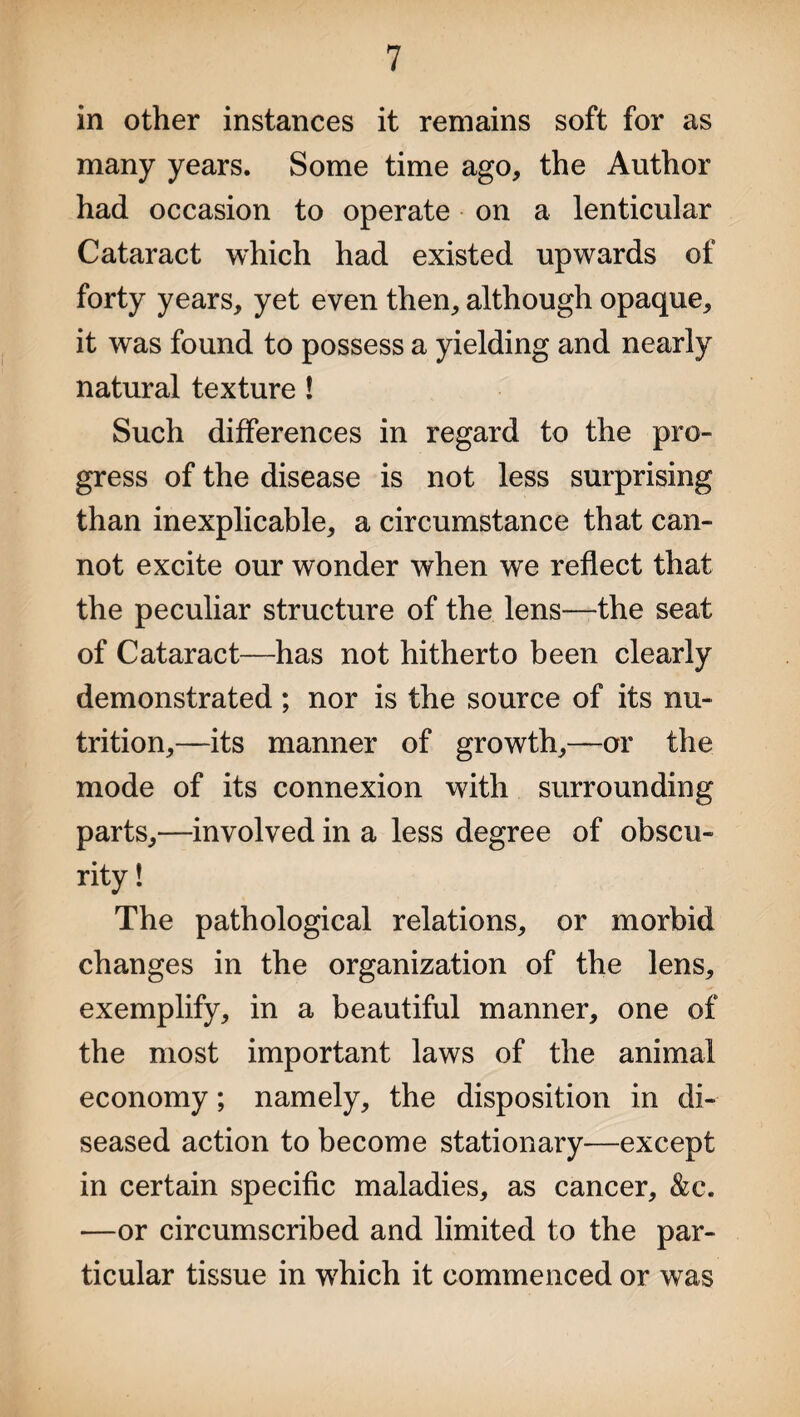 in other instances it remains soft for as many years. Some time ago, the Author had occasion to operate on a lenticular Cataract which had existed upwards of forty years, yet even then, although opaque, it was found to possess a yielding and nearly natural texture! Such differences in regard to the pro¬ gress of the disease is not less surprising than inexplicable, a circumstance that can¬ not excite our wonder when we reflect that the peculiar structure of the lens-—the seat of Cataract—has not hitherto been clearly demonstrated; nor is the source of its nu¬ trition,—its manner of growth,—or the mode of its connexion with surrounding parts,—involved in a less degree of obscu¬ rity! The pathological relations, or morbid changes in the organization of the lens, exemplify, in a beautiful manner, one of the most important laws of the animal economy; namely, the disposition in di¬ seased action to become stationary—except in certain specific maladies, as cancer, &c. —or circumscribed and limited to the par¬ ticular tissue in which it commenced or was