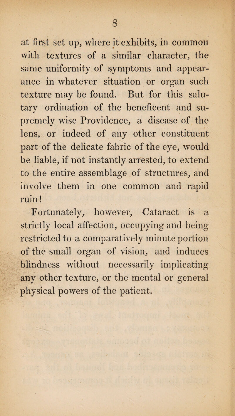 at first set up, where it exhibits, in common with textures of a similar character, the same uniformity of symptoms and appear¬ ance in whatever situation or organ such texture may be found. But for this salu¬ tary ordination of the beneficent and su¬ premely wise Providence, a disease of the lens, or indeed of any other constituent part of the delicate fabric of the eye, would be liable, if not instantly arrested, to extend to the entire assemblage of structures, and involve them in one common and rapid ruin! Fortunately, however. Cataract is a strictly local affection, occupying and being restricted to a comparatively minute portion of the small organ of vision, and induces blindness without necessarily implicating any other texture, or the mental or general physical powers of the patient.