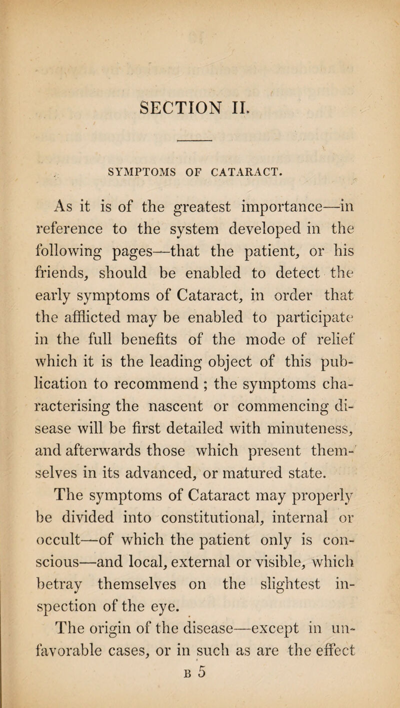 SECTION II. SYMPTOMS OF CATARACT. As it is of the greatest importance—in reference to the system developed in the following pages—that the patient, or his friends, should be enabled to detect the early symptoms of Cataract, in order that the afflicted may be enabled to participate in the full benefits of the mode of relief which it is the leading object of this pub¬ lication to recommend ; the symptoms cha¬ racterising the nascent or commencing di¬ sease will be first detailed with minuteness, and afterwards those which present them¬ selves in its advanced, or matured state. The symptoms of Cataract may properly be divided into constitutional, internal or occult—of which the patient only is con¬ scious—and local, external or visible, which betray themselves on the slightest in¬ spection of the eye. The origin of the disease—except in un¬ favorable cases, or in such as are the effect