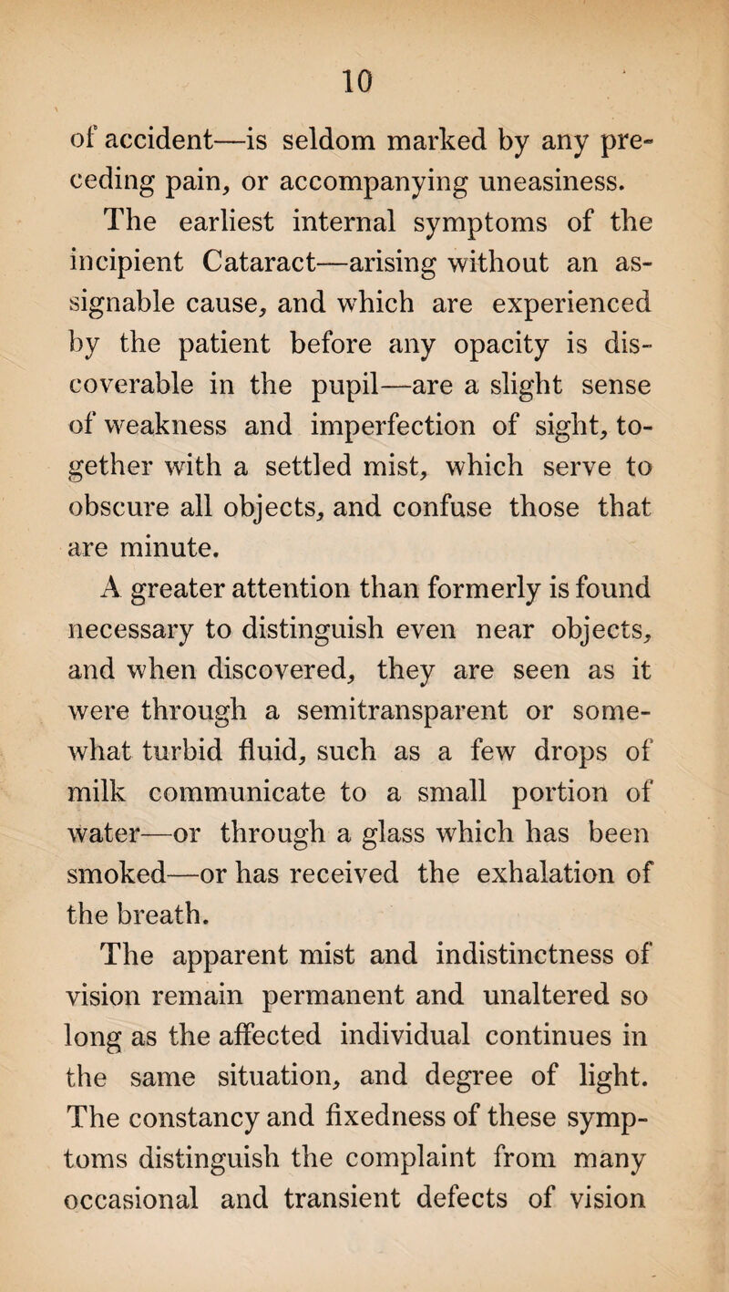 of accident—is seldom marked by any pre¬ ceding pain, or accompanying uneasiness. The earliest internal symptoms of the incipient Cataract—arising without an as¬ signable cause, and which are experienced by the patient before any opacity is dis¬ coverable in the pupil—are a slight sense of weakness and imperfection of sight, to¬ gether with a settled mist, which serve to obscure all objects, and confuse those that are minute. A greater attention than formerly is found necessary to distinguish even near objects, and when discovered, they are seen as it were through a semitransparent or some¬ what turbid fluid, such as a few drops of milk communicate to a small portion of water—or through a glass which has been smoked—or has received the exhalation of the breath. The apparent mist and indistinctness of vision remain permanent and unaltered so long as the affected individual continues in the same situation, and degree of light. The constancy and fixedness of these symp¬ toms distinguish the complaint from many occasional and transient defects of vision