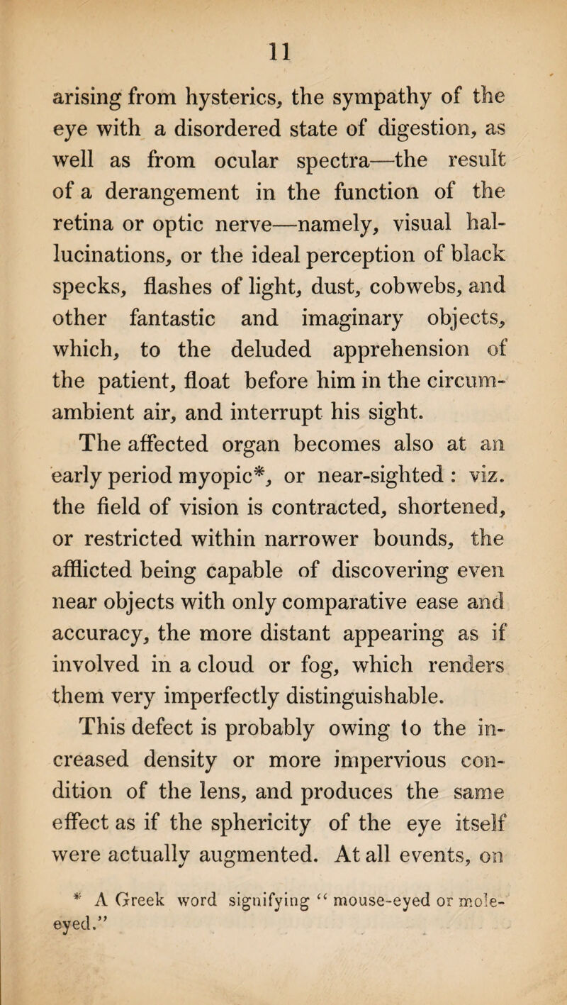 arising from hysterics, the sympathy of the eye with a disordered state of digestion, as well as from ocular spectra—the result of a derangement in the function of the retina or optic nerve—namely, visual hal¬ lucinations, or the ideal perception of black specks, flashes of light, dust, cobwebs, and other fantastic and imaginary objects, which, to the deluded apprehension of the patient, float before him in the circum¬ ambient air, and interrupt his sight. The affected organ becomes also at an early period myopic*, or near-sighted : viz. the field of vision is contracted, shortened, or restricted within narrower bounds, the afflicted being capable of discovering even near objects with only comparative ease and accuracy, the more distant appearing as if involved in a cloud or fog, which renders them very imperfectly distinguishable. This defect is probably owing to the in¬ creased density or more impervious con¬ dition of the lens, and produces the same effect as if the sphericity of the eye itself were actually augmented. At all events, on * A Greek word signifying “ mouse-eyed or mole- eyed.”