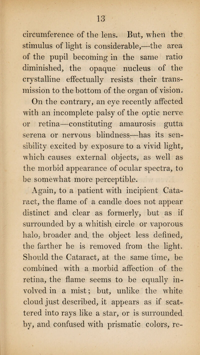 circumference of the lens. But, when the stimulus of light is considerable,—the area of the pupil becoming in the same ratio diminished, the opaque nucleus of the crystalline effectually resists their trans¬ mission to the bottom of the organ of vision. On the contrary, an eye recently affected with an incomplete palsy of the optic nerve or retina—constituting amaurosis gutta serena or nervous blindness—has its sen¬ sibility excited by exposure to a vivid light, which causes external objects, as well as the morbid appearance of ocular spectra, to be somewhat more perceptible. Again, to a patient with incipient Cata¬ ract, the flame of a candle does not appear distinct and clear as formerly, but as if surrounded by a whitish circle or vaporous halo, broader and. the object less defined, the farther he is removed from the light. Should the Cataract, at the same time, be combined with a morbid affection of the retina, the flame seems to be equally in¬ volved in a mist; but, unlike the white cloud just described, it appears as if scat¬ tered into rays like a star, or is surrounded by, and confused with prismatic colors, re-