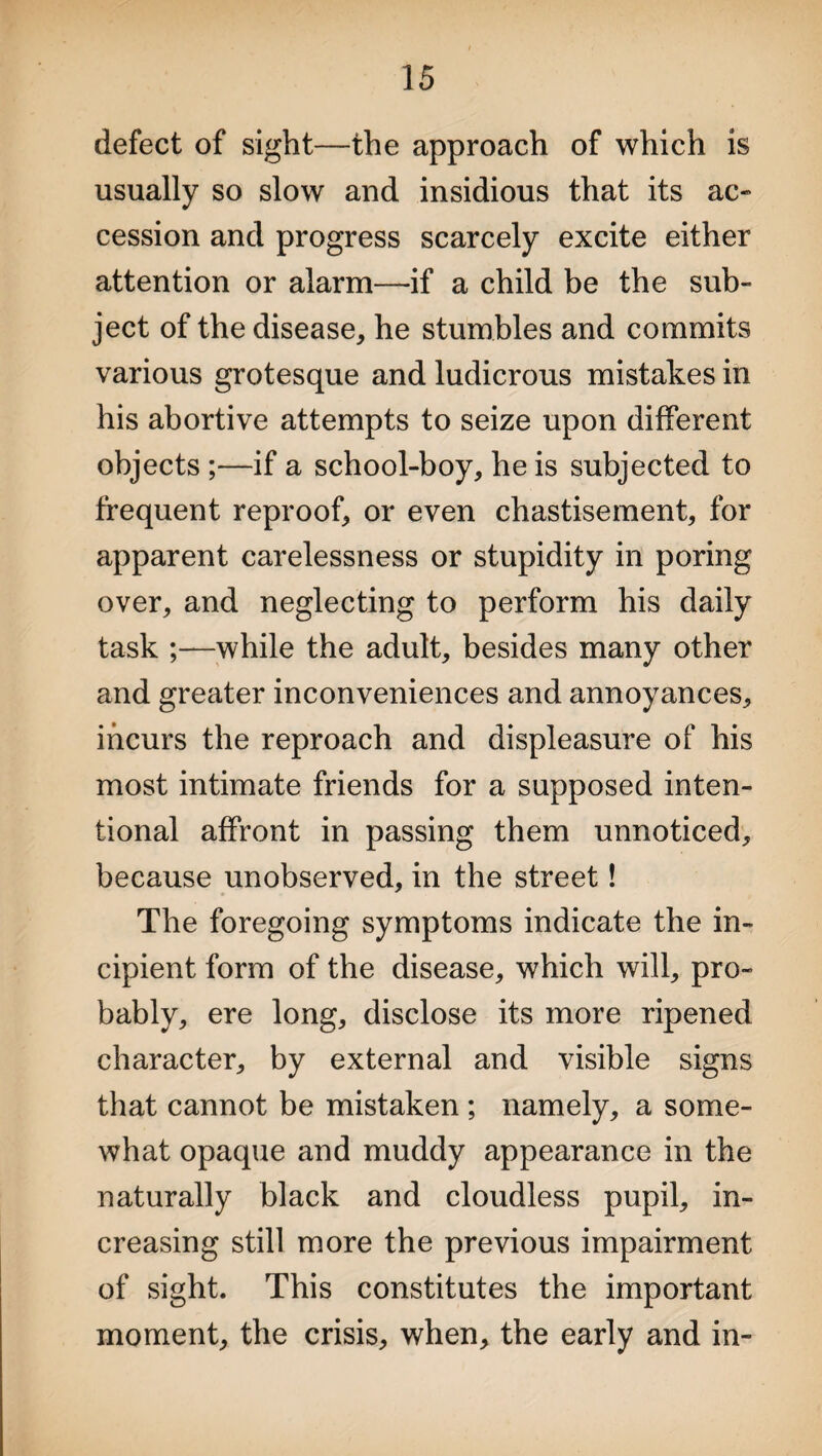 defect of sight—the approach of which is usually so slow and insidious that its ac¬ cession and progress scarcely excite either attention or alarm—if a child be the sub¬ ject of the disease, he stumbles and commits various grotesque and ludicrous mistakes in his abortive attempts to seize upon different objects ;—if a school-boy, he is subjected to frequent reproof, or even chastisement, for apparent carelessness or stupidity in poring over, and neglecting to perform his daily task ;—while the adult, besides many other and greater inconveniences and annoyances, incurs the reproach and displeasure of his most intimate friends for a supposed inten¬ tional affront in passing them unnoticed, because unobserved, in the street! The foregoing symptoms indicate the in¬ cipient form of the disease, which will, pro¬ bably, ere long, disclose its more ripened character, by external and visible signs that cannot be mistaken ; namely, a some¬ what opaque and muddy appearance in the naturally black and cloudless pupil, in¬ creasing still more the previous impairment of sight. This constitutes the important moment, the crisis, when, the early and in-