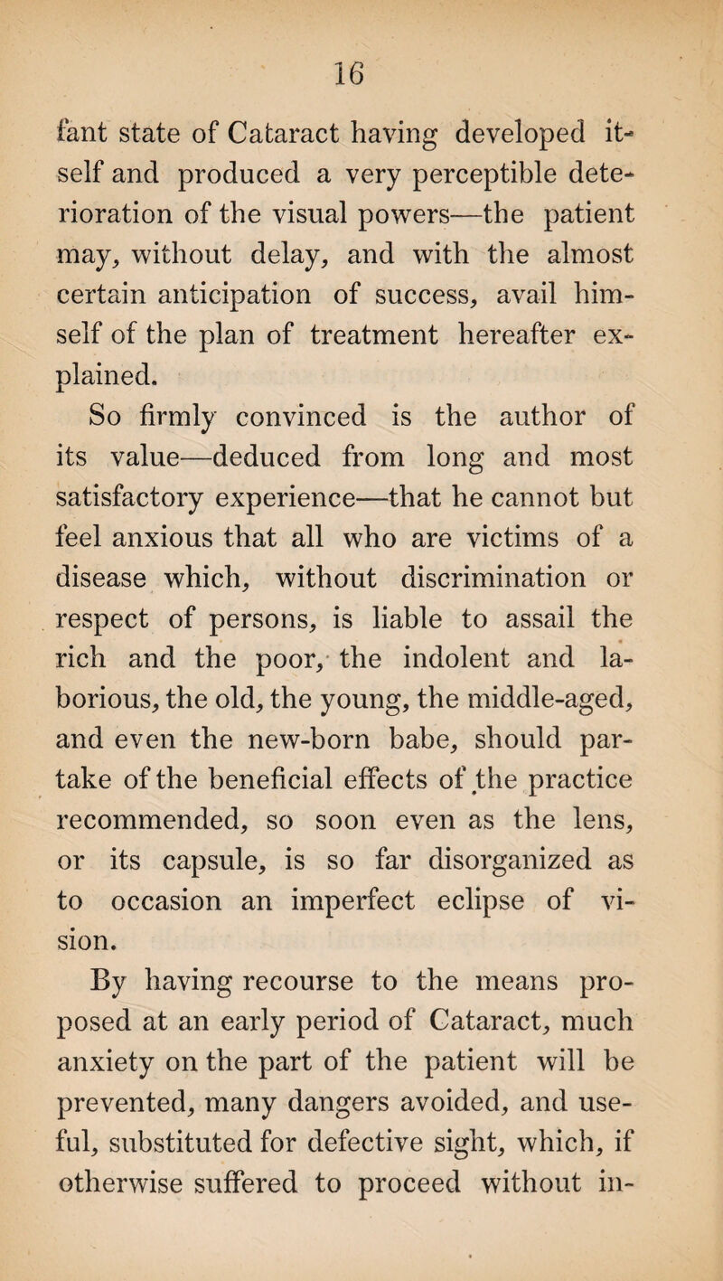 fant state of Cataract having developed it¬ self and produced a very perceptible dete¬ rioration of the visual powers—the patient may, without delay, and with the almost certain anticipation of success, avail him¬ self of the plan of treatment hereafter ex¬ plained. So firmly convinced is the author of its value—deduced from long and most satisfactory experience—that he cannot but feel anxious that all who are victims of a disease which, without discrimination or respect of persons, is liable to assail the * • rich and the poor, the indolent and la¬ borious, the old, the young, the middle-aged, and even the new-born babe, should par¬ take of the beneficial effects of the practice recommended, so soon even as the lens, or its capsule, is so far disorganized as to occasion an imperfect eclipse of vi¬ sion. By having recourse to the means pro¬ posed at an early period of Cataract, much anxiety on the part of the patient will be prevented, many dangers avoided, and use¬ ful, substituted for defective sight, which, if otherwise suffered to proceed without in-