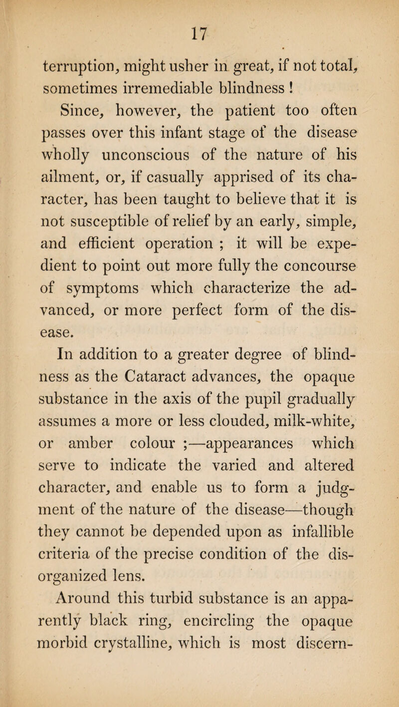 terruption, might usher in great, if not total, sometimes irremediable blindness ! Since, however, the patient too often passes over this infant stage of the disease wholly unconscious of the nature of his ailment, or, if casually apprised of its cha¬ racter, has been taught to believe that it is not susceptible of relief by an early, simple, and efficient operation ; it will be expe¬ dient to point out more fully the concourse of symptoms which characterize the ad¬ vanced, or more perfect form of the dis¬ ease. In addition to a greater degree of blind¬ ness as the Cataract advances, the opaque substance in the axis of the pupil gradually assumes a more or less clouded, milk-white, or amber colour ;—appearances which serve to indicate the varied and altered character, and enable us to form a judg¬ ment of the nature of the disease—though they cannot be depended upon as infallible criteria of the precise condition of the dis¬ organized lens. Around this turbid substance is an appa¬ rently black ring, encircling the opaque morbid crystalline, which is most discern-