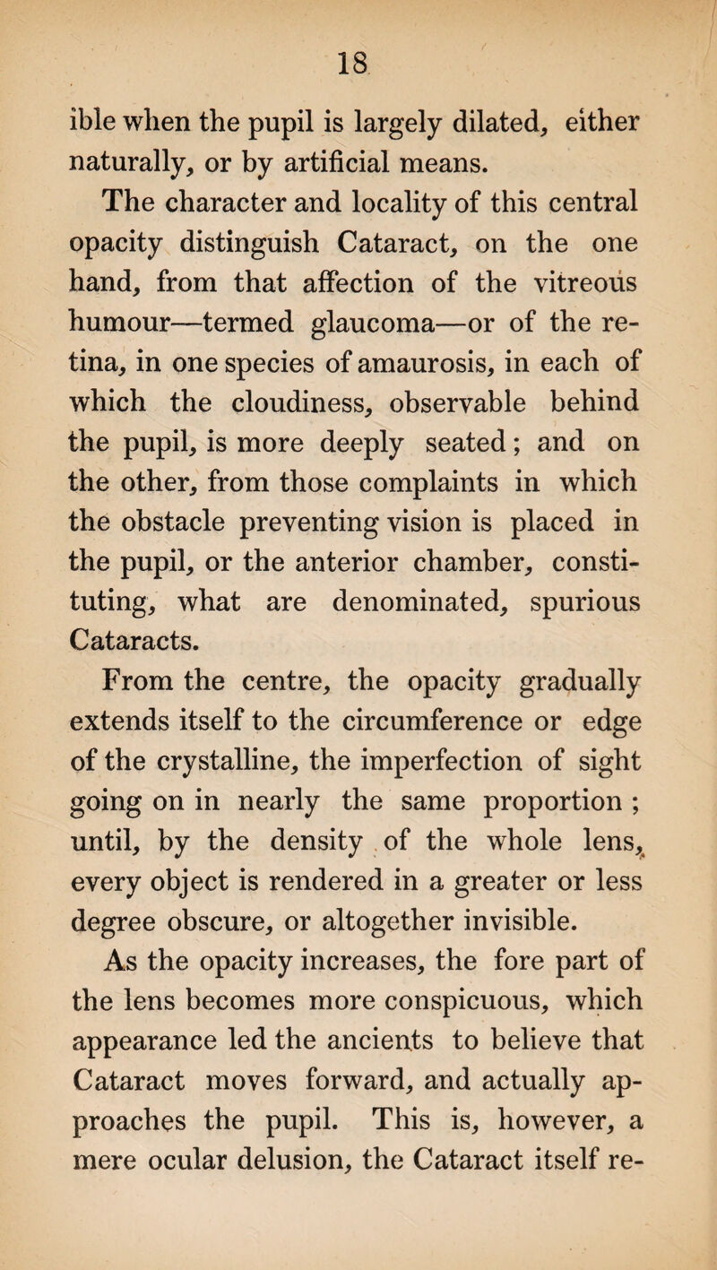 ible when the pupil is largely dilated, either naturally, or by artificial means. The character and locality of this central opacity distinguish Cataract, on the one hand, from that affection of the vitreous humour—termed glaucoma—or of the re¬ tina, in one species of amaurosis, in each of which the cloudiness, observable behind the pupil, is more deeply seated; and on the other, from those complaints in which the obstacle preventing vision is placed in the pupil, or the anterior chamber, consti¬ tuting, what are denominated, spurious Cataracts. From the centre, the opacity gradually extends itself to the circumference or edge of the crystalline, the imperfection of sight going on in nearly the same proportion ; until, by the density of the whole lens, every object is rendered in a greater or less degree obscure, or altogether invisible. As the opacity increases, the fore part of the lens becomes more conspicuous, which appearance led the ancients to believe that Cataract moves forward, and actually ap¬ proaches the pupil. This is, however, a mere ocular delusion, the Cataract itself re-