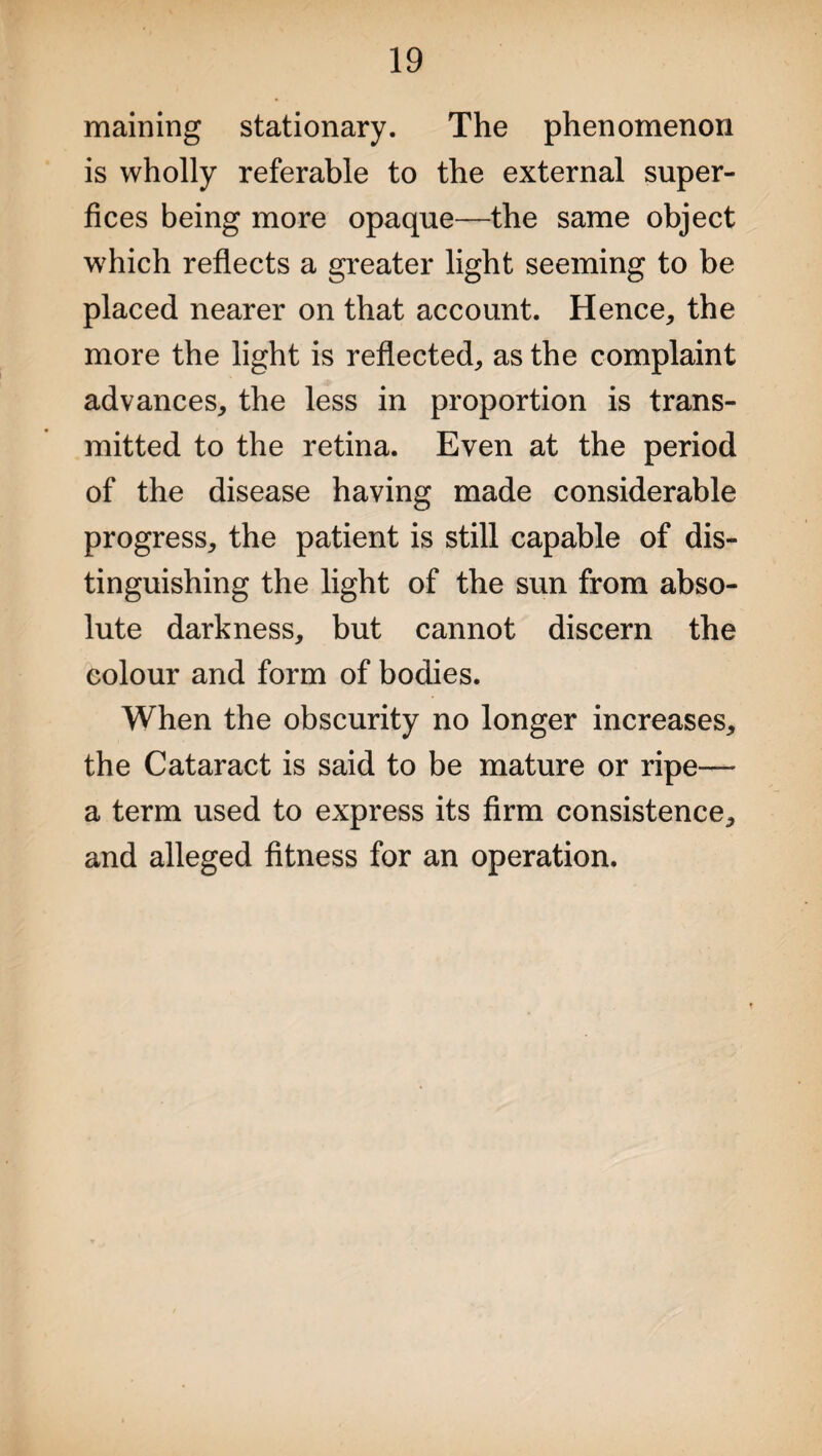 maining stationary. The phenomenon is wholly referable to the external super- fices being more opaque—the same object which reflects a greater light seeming to be placed nearer on that account. Hence, the more the light is reflected, as the complaint advances, the less in proportion is trans¬ mitted to the retina. Even at the period of the disease having made considerable progress, the patient is still capable of dis¬ tinguishing the light of the sun from abso¬ lute darkness, but cannot discern the colour and form of bodies. When the obscurity no longer increases, the Cataract is said to be mature or ripe— a term used to express its firm consistence, and alleged fitness for an operation.
