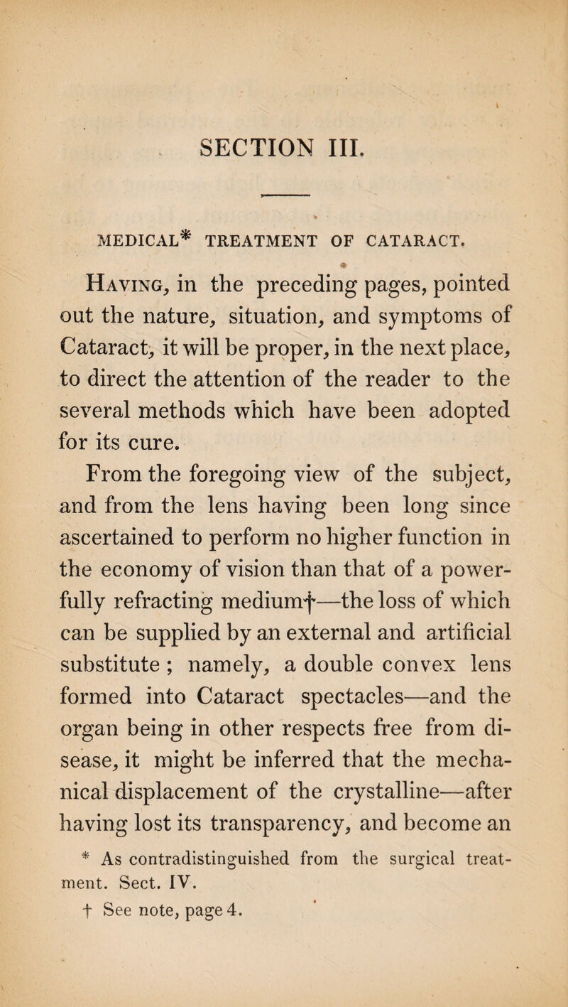 SECTION III. MEDICAL* TREATMENT OF CATARACT. Having, in the preceding pages, pointed out the nature, situation, and symptoms of Cataract, it will be proper, in the next place, to direct the attention of the reader to the several methods which have been adopted for its cure. From the foregoing view of the subject, and from the lens having been long since ascertained to perform no higher function in the economy of vision than that of a power¬ fully refracting mediumf—the loss of which can be supplied by an external and artificial substitute ; namely, a double convex lens formed into Cataract spectacles—and the organ being in other respects free from di¬ sease, it might be inferred that the mecha¬ nical displacement of the crystalline—after having lost its transparency, and become an * As contradistinguished from the surgical treat¬ ment. Sect. IV. t See note, page 4.